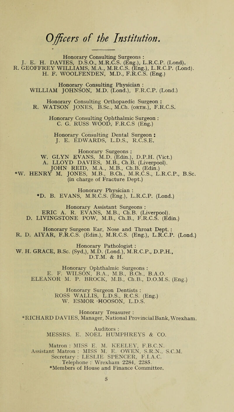 Officers of the Institution. Honorary Consulting Surgeons : J. E. H. DAVIES, D.S.O., M.R.C.S. (Eng.), L.R.C.P. (Lond). R. GEOFFREY WILLIAMS, M.A., M.R.C.S. (Eng.), L.R.C.P. (Lond). H. F. WOOLFENDEN, M.D., F.R.C.S. (Eng.) Honorary Consulting Physician : WILLIAM JOHNSON, M.D. (Lond.), F.R.C.P. (Lond.) Honorary Consulting Orthopaedic Surgeon : R. WATSON JONES, B.Sc., M.Ch. (orth.), F.R.C.S. Honorary Consulting Ophthalmic Surgeon : C. G. RUSS WOOD, F.R.C.S (Eng.) Honorary Consulting Dental Surgeon : J. E. EDWARDS, L.D.S., R.C.S.E. Honorary Surgeons : W. GLYN EVANS, M.D. (Edin.), D.P.H. (Viet.) A. LLOYD DAVIES, M.B., Ch.B. (Liverpool). JOHN REID, M.A., M.B., Ch.B. (Edin.) *W. HENRY M. JONES, M.B., B.Ch., M.R.C.S., L.R.C.P., B.Sc. (in charge of Fracture Dept.) Honorary Physician : *D. B. EVANS, M.R.C.S. (Eng.), L.R.C.P. (Lond.) Honorary Assistant Surgeons : ERIC A. R. EVANS, M.B., Ch.B. (Liverpool). D. LIVINGSTONE POW, M.B., Ch.B., F.R.C.S. (Edin.) Honorary Surgeon Ear, Nose and Throat Dept. : R. D. AIYAR, F.R.C.S. (Edin.), M.R.C.S. (Eng.), L.R.C.P. (Lond.) Honorary Pathologist : W. H. GRACE, B.Sc. (Syd,), M.D. (Lond.), M.R.C.P., D.P.H., D.T.M. & H. Honorary Ophthalmic Surgeons : E. F. WILSON, B.A., M.B., B.Ch., B.A.O. ELEANOR M. P. BROCK, M.B., Ch.B., D.O.M.S. (Eng.) Honorary Surgeon Dentists : ROSS WALLIS, L.D.S., R.C.S. (Eng.) W. ESMOR HOOSON, L.D.S. Honorary Treasurer : * RICHARD DAVIES, Manager, National Provincial Bank, Wrexham. Auditors : MESSRS. E. NOEL HUMPHREYS & CO. Matron : MISS E. M. KEELEY, F.B.C.N. Assistant Matron : MISS M. E. OWEN, S.R.N., S.C.M. Secretary : LESLIE SPENCER, F.I.A.C. Telephone : Wrexham 2284, 2285. * Members of House and Finance Committee.