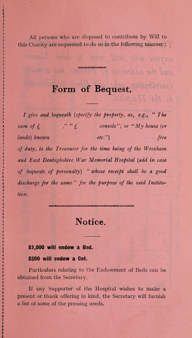 All persons who are disposed to contribute by Will to this Charity are requested to do so in the following manner : Form of Bequest. I give and bequeath {specify the property, as, e.g“ The sum of £ ” “ £ consols or “ My house [or lands) known etc.) free of duty, to the Treasurer for the time being of the Wrexham and East Denbighshire War Memorial Hospital (add in case of bequests of personalty) “ whose receipt shall be a good discharge for the same ” for the purpose of the said Institu- tion. Notice. £1,000 will endow a Bed. £500 will endow a Cot. Particulars relating to the Endowment of Beds can be obtained from the Secretary. If any Supporter of the Hospital wishes to make a present or thank offering in kind, the Secretary will furnish a list of some of the pressing needs.