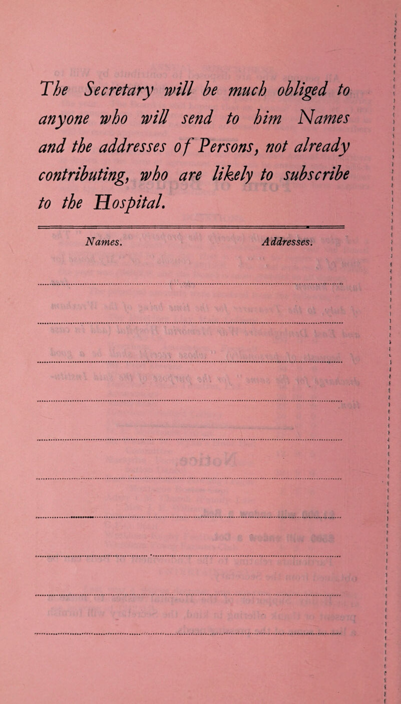 The Secretary will be much obliged to anyone who will send to him Names and the addresses o f Persons, not already contributing, who are likely to subscribe to the Hospital. Names. Addresses.