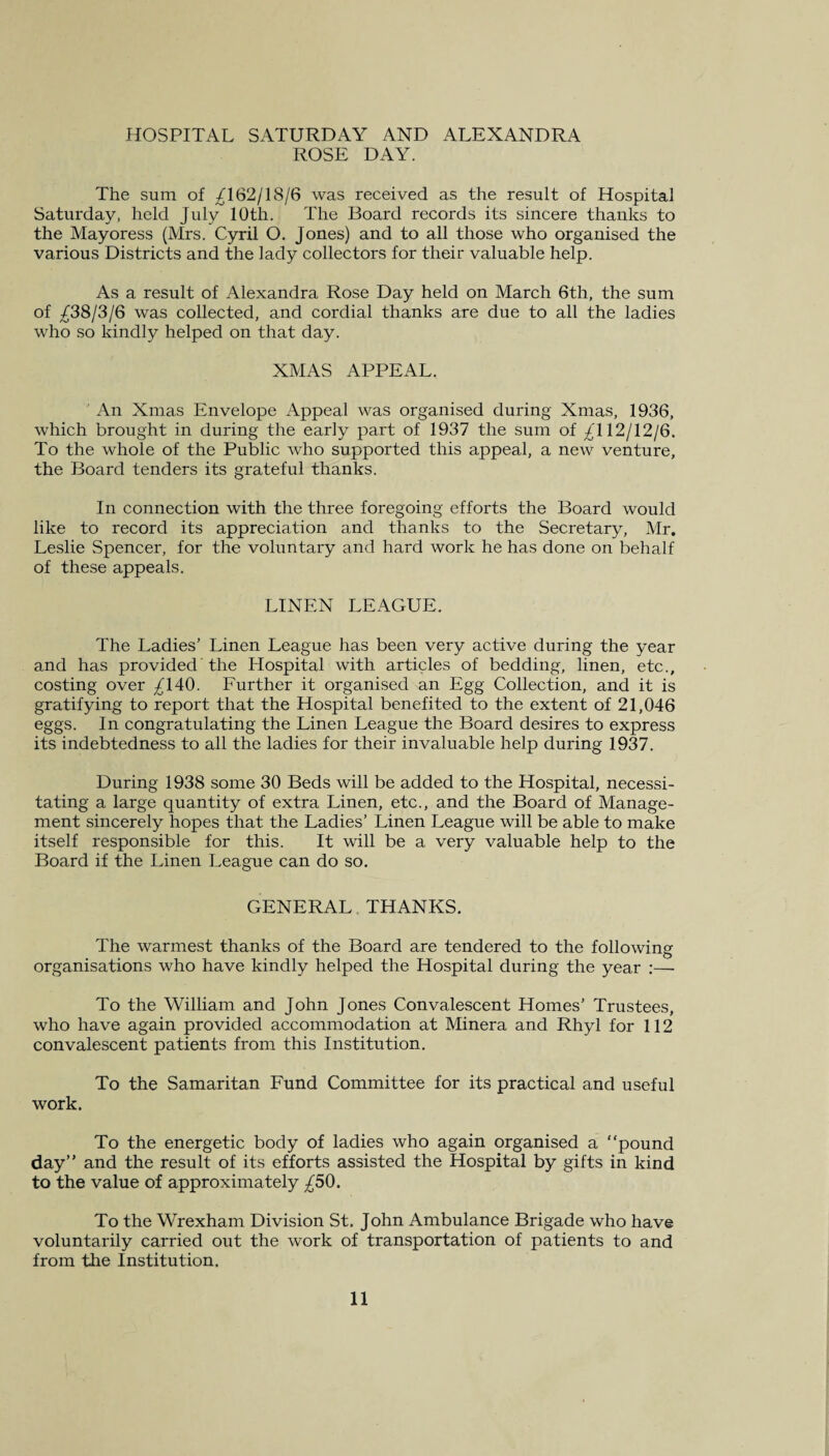 HOSPITAL SATURDAY AND ALEXANDRA ROSE DAY. The sum of ^162/18/6 was received as the result of Hospital Saturday, held July 10th. The Board records its sincere thanks to the Mayoress (Mrs. Cyril O. Jones) and to all those who organised the various Districts and the lady collectors for their valuable help. As a result of Alexandra Rose Day held on March 6th, the sum of ^38/3/6 was collected, and cordial thanks are due to all the ladies who so kindly helped on that day. XMAS APPEAL. An Xmas Envelope Appeal was organised during Xmas, 1936, which brought in during the early part of 1937 the sum of ^112/12/6. To the whole of the Public who supported this appeal, a new venture, the Board tenders its grateful thanks. In connection with the three foregoing efforts the Board would like to record its appreciation and thanks to the Secretary, Mr. Leslie Spencer, for the voluntary and hard work he has done on behalf of these appeals. LINEN LEAGUE. The Ladies’ Linen League has been very active during the year and has provided the Hospital with articles of bedding, linen, etc., costing over ^140. Further it organised an Egg Collection, and it is gratifying to report that the Hospital benefited to the extent of 21,046 eggs. In congratulating the Linen League the Board desires to express its indebtedness to all the ladies for their invaluable help during 1937. During 1938 some 30 Beds will be added to the Hospital, necessi¬ tating a large quantity of extra Linen, etc., and the Board of Manage¬ ment sincerely hopes that the Ladies’ Linen League will be able to make itself responsible for this. It will be a very valuable help to the Board if the Linen League can do so. GENERAL THANKS. The warmest thanks of the Board are tendered to the following organisations who have kindly helped the Hospital during the year :— To the William and John Jones Convalescent Homes’ Trustees, who have again provided accommodation at Minera and Rhyl for 112 convalescent patients from this Institution. To the Samaritan Fund Committee for its practical and useful work. To the energetic body of ladies who again organised a “pound day’’ and the result of its efforts assisted the Hospital by gifts in kind to the value of approximately £50. To the Wrexham Division St. John Ambulance Brigade who have voluntarily carried out the work of transportation of patients to and from the Institution.