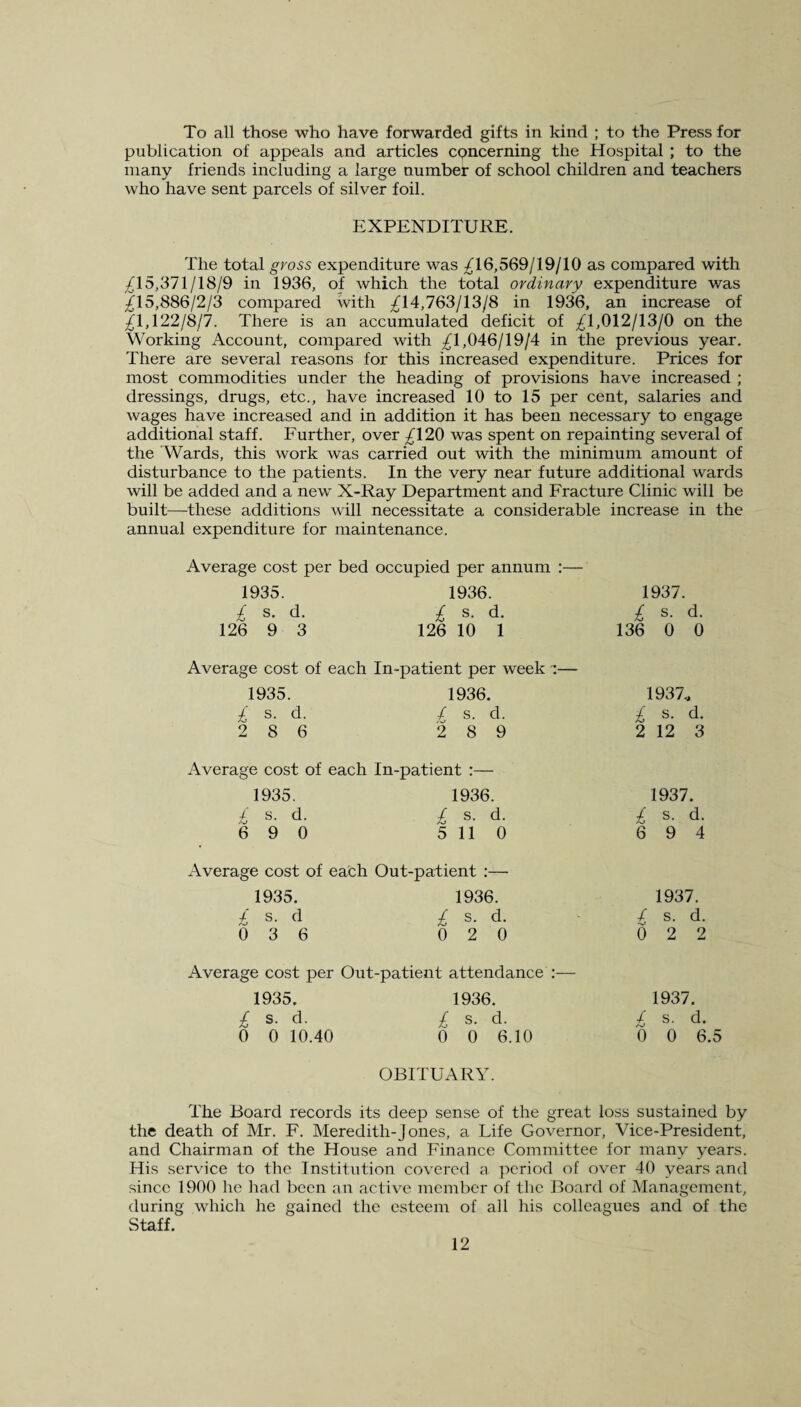 To all those who have forwarded gifts in kind ; to the Press for publication of appeals and articles concerning the Hospital ; to the many friends including a large number of school children and teachers who have sent parcels of silver foil. EXPENDITURE. The total gross expenditure was 716,569/19/10 as compared with ^15,371/18/9 in 1936, of which the total ordinary expenditure was ^15,886/2/3 compared with ^14,763/13/8 in 1936, an increase of ^1,122/8/7. There is an accumulated deficit of ^1,012/13/0 on the Working Account, compared with ^1,046/19/4 in the previous year. There are several reasons for this increased expenditure. Prices for most commodities under the heading of provisions have increased ; dressings, drugs, etc., have increased 10 to 15 per cent, salaries and wages have increased and in addition it has been necessary to engage additional staff. Further, over ^120 was spent on repainting several of the 'Wards, this work was carried out with the minimum amount of disturbance to the patients. In the very near future additional wards will be added and a new X-Ray Department and Fracture Clinic will be built—these additions will necessitate a considerable increase in the annual expenditure for maintenance. Average cost per bed occupied per annum :— 1935. 1936. / s. d. £ s. d. 126 9 3 126 10 1 Average cost of each In-patient per week ~— 1935. £ s. d. 2 8 6 1936. £ s. d. 2 8 9 1937. £ s. d. 136 0 0 1937., £ s. d. 2 12 3 Average cost of each In-patient :— 1935. 1936. £ s. d. £ s. d. 6 9 0 5 11 0 Average cost of each Out-patient :— 1935. 1936. £ s- d £ s. d. 0 3 6 0 2 0 Average cost per Out-patient attendance 1935. 1936. £ s. d. £ s. d. 0 0 10.40 0 0 6.10 1937. £ s. d. 6 9 4 1937. / s. d. 0 2 2 1937. £ s. d. 0 0 6.5 OBITUARY. The Board records its deep sense of the great loss sustained by the death of Mr. F. Meredith-Jones, a Life Governor, Vice-President, and Chairman of the House and Finance Committee for many years. His service to the Institution covered a period of over 40 years and since 1900 lie had been an active member of the Board of Management, during which he gained the esteem of all his colleagues and of the Staff.
