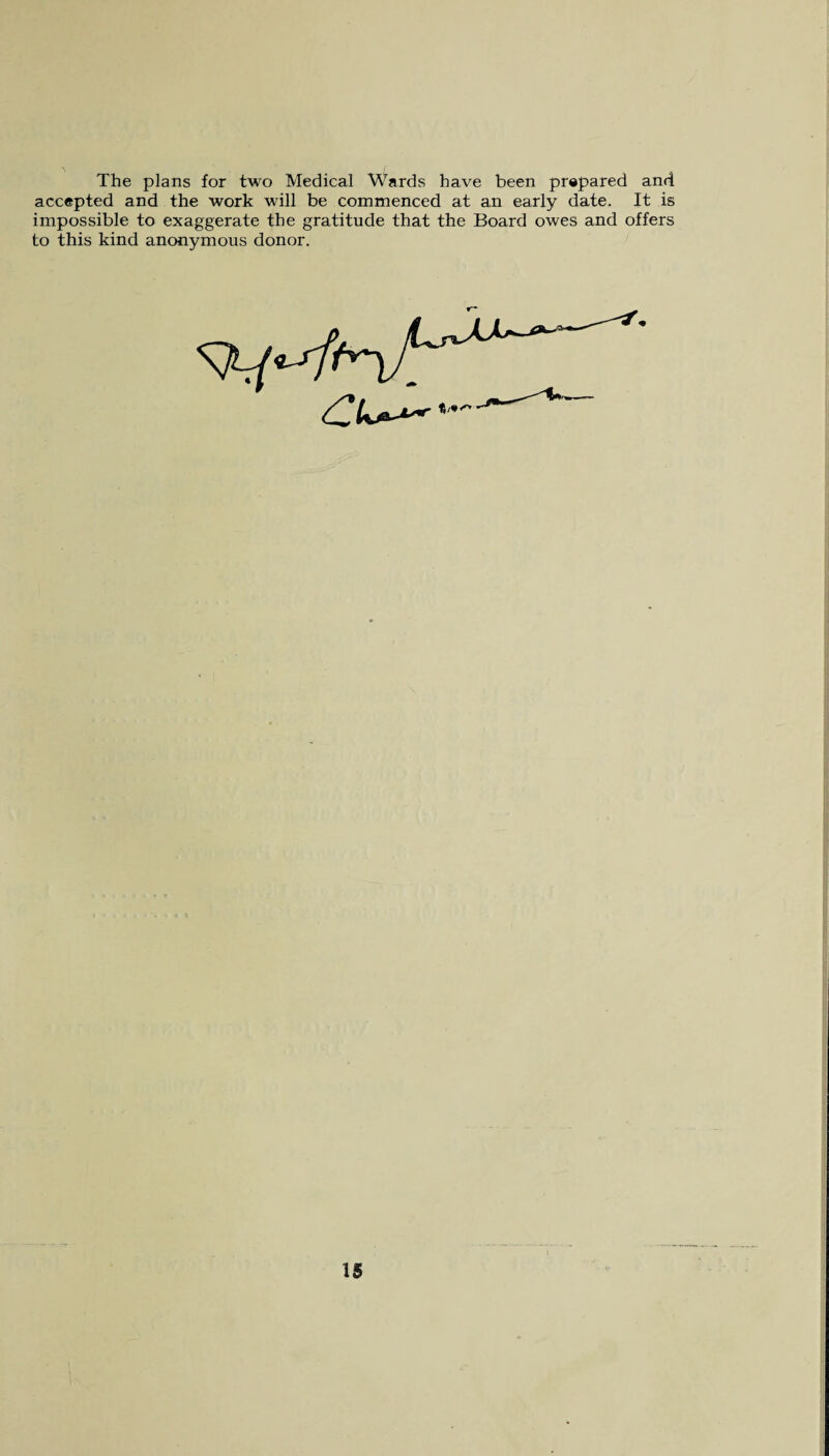 The plans for two Medical Wards have been prepared and accepted and the work will be commenced at an early date. It is impossible to exaggerate the gratitude that the Board owes and offers to this kind anonymous donor.