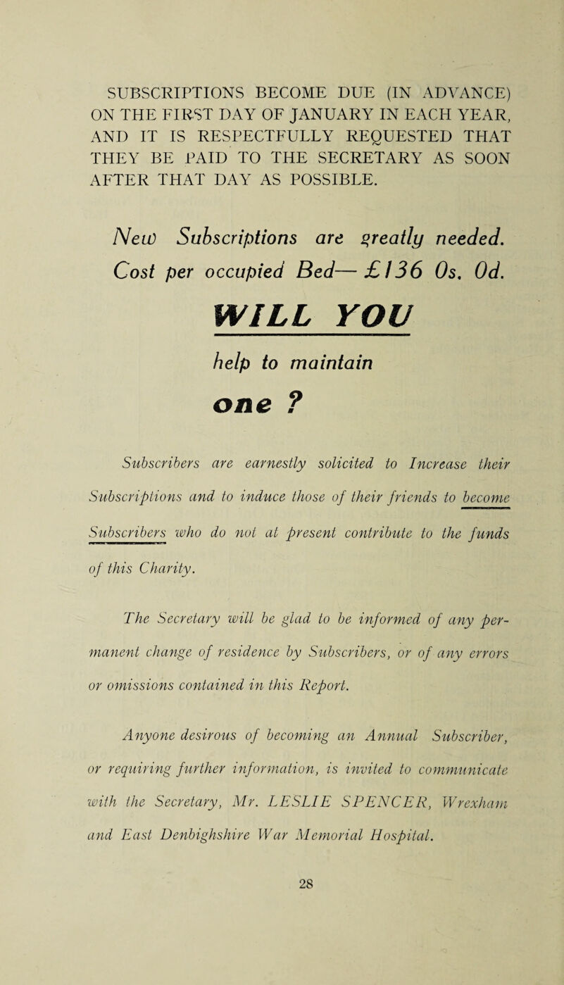 SUBSCRIPTIONS BECOME DUE (IN ADVANCE) ON THE FIRST DAY OF JANUARY IN EACH YEAR, AND IT IS RESPECTFULLY REQUESTED THAT THEY BE PAID TO THE SECRETARY AS SOON AFTER THAT DAY AS POSSIBLE. Neu) Subscriptions are qreatly needed. Cost per occupied Bed—£136 Os. Od. WILL YOU help to maintain one ? Subscribers are earnestly solicited to Increase their Subscriptions and to induce those of their friends to become Subscribers who do not at present contribute to the funds of this Charity. The Secretary will be glad to be informed of any per¬ manent change of residence by Subscribers, or of any errors or omissions contained in this Report. Anyone desirous of becoming an Annual Subscriber, or requiring further information, is invited to communicate with the Secretary, Mr. LESLIE SPENCER, Wrexham and East Denbighshire War Memorial Hospital.