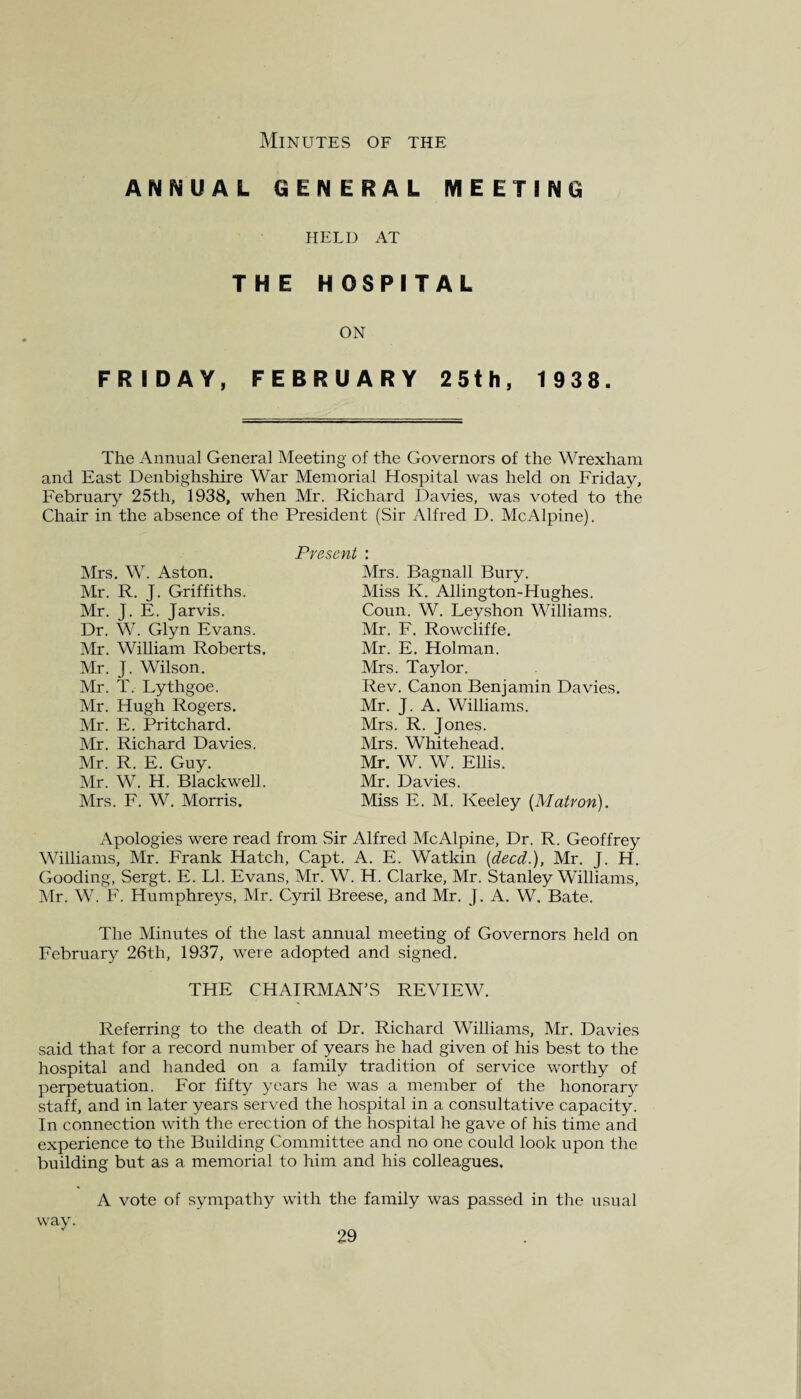 Minutes of the ANNUAL GENERAL MEETING HELD AT THE HOSPITAL ON FRIDAY, FEBRUARY 25th, 1 938. The Annual General Meeting of the Governors of the Wrexham and East Denbighshire War Memorial Hospital was held on Friday, February 25th, 1938, when Mr. Richard Davies, was voted to the Chair in the absence of the President (Sir Alfred D. McAlpine). Present : Mrs. Bagnall Bury. Miss K. Allington-Hughes. Coun. W. Leyshon Williams. Mr. F. Rowcliffe. Mr. E. Holman. Mrs. Taylor. Rev. Canon Benjamin Davies. Mr. J. A. Williams. Mrs. R. Jones. Mrs. Whitehead. Mr. W. W. Ellis. Mr. Davies. Miss E. M. Keeley {Matron). Mrs. W. Aston. Mr. R. J. Griffiths. Mr. J. E. Jarvis. Dr. W. Glyn Evans. Mr. William Roberts. Mr. J. Wilson. Mr. T. Lythgoe. Mr. Hugh Rogers. Mr. E. Pritchard. Mr. Richard Davies. Mr. R. E. Guy. Mr. W. H. Blackwell. Mrs. F. W. Morris. Apologies were read from Sir Alfred McAlpine, Dr. R. Geoffrey Williams, Mr. Frank Hatch, Capt. A. E. Watkin (deed.), Mr. J. H. Gooding, Sergt. E. LI. Evans, Mr. W. H. Clarke, Mr. Stanley Williams, Mr. W. F. Humphreys, Mr. Cyril Breese, and Mr. J. A. W. Bate. The Minutes of the last annual meeting of Governors held on February 26th, 1937, were adopted and signed. THE CHAIRMAN’S REVIEW. Referring to the death of Dr. Richard Williams, Mr. Davies said that for a record number of years he had given of his best to the hospital and handed on a family tradition of service worthy of perpetuation. For fifty years he was a member of the honorary staff, and in later years served the hospital in a consultative capacity. In connection with the erection of the hospital he gave of his time and experience to the Building Committee and no one could look upon the building but as a memorial to him and his colleagues. A vote of sympathy with the family was passed in the usual way.