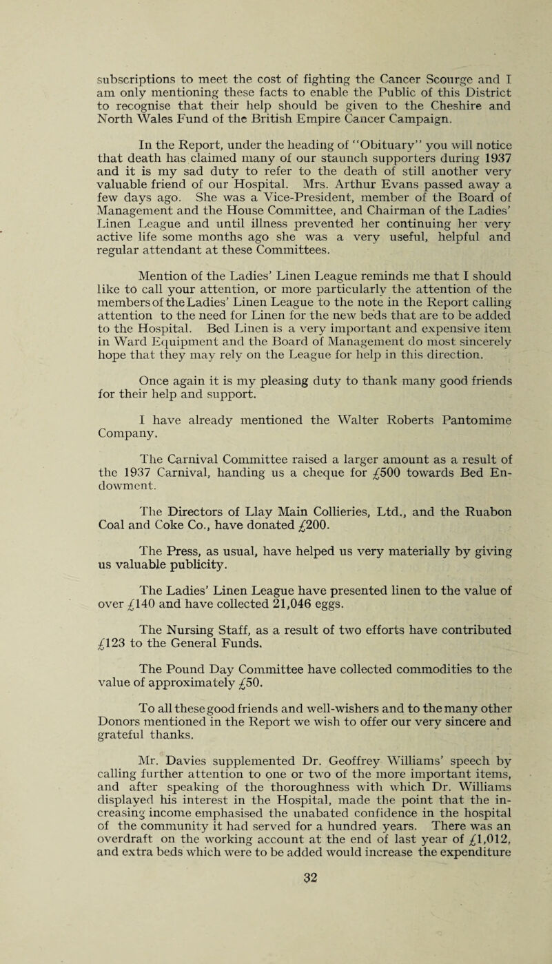 subscriptions to meet the cost of fighting the Cancer Scourge and I am only mentioning these facts to enable the Public of this District to recognise that their help should be given to the Cheshire and North Wales Fund of the British Empire Cancer Campaign. In the Report, under the heading of “Obituary” you will notice that death has claimed many of our staunch supporters during 1937 and it is my sad duty to refer to the death of still another very valuable friend of our Hospital. Mrs. Arthur Evans passed away a few days ago. She was a Vice-President, member of the Board of Management and the House Committee, and Chairman of the Ladies’ Linen League and until illness prevented her continuing her very active life some months ago she was a very useful, helpful and regular attendant at these Committees. Mention of the Ladies’ Linen League reminds me that I should like to call your attention, or more particularly the attention of the members of the Ladies’ Linen League to the note in the Report calling attention to the need for Linen for the new beds that are to be added to the Hospital. Bed Linen is a very important and expensive item in Ward Equipment and the Board of Management do most sincerely hope that they may rely on the League for help in this direction. Once again it is my pleasing duty to thank many good friends for their help and support. I have already mentioned the Walter Roberts Pantomime Company. The Carnival Committee raised a larger amount as a result of the 1937 Carnival, handing us a cheque for ^500 towards Bed En¬ dowment. The Directors of Llay Main Collieries, Ltd., and the Ruabon Coal and Coke Co., have donated ^200. The Press, as usual, have helped us very materially by giving us valuable publicity. The Ladies’ Linen League have presented linen to the value of over ^140 and have collected 21,046 eggs. The Nursing Staff, as a result of two efforts have contributed ^123 to the General Funds. The Pound Day Committee have collected commodities to the value of approximately ^50. To all these good friends and well-wishers and to the many other Donors mentioned in the Report we wish to offer our very sincere and grateful thanks. Mr. Davies supplemented Dr. Geoffrey Williams’ speech by calling further attention to one or two of the more important items, and after speaking of the thoroughness with which Dr. Williams displayed his interest in the Hospital, made the point that the in¬ creasing income emphasised the unabated confidence in the hospital of the community it had served for a hundred years. There was an overdraft on the working account at the end of last year of ^1,012, and extra beds which were to be added would increase the expenditure