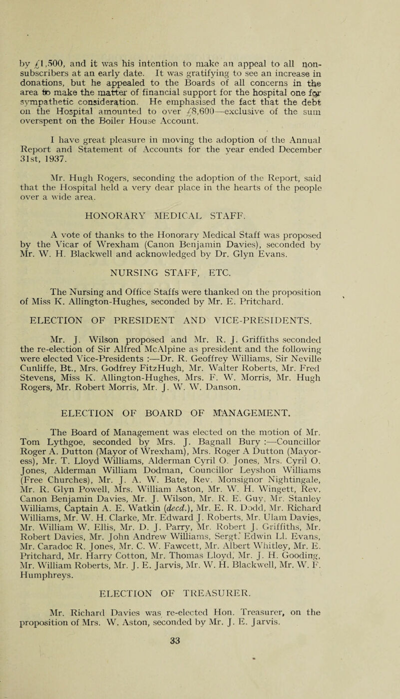 by £1,500, and it was his intention to make an appeal to all non¬ subscribers at an early date. It was gratifying to see an increase in donations, but he appealed to the Boards of all concerns in the area to make the matter of financial support for the hospital one for sympathetic consideration. He emphasised the fact that the debt on the Hospital amounted to over £8,600—exclusive of the sum overspent on the Boiler House Account. I have great pleasure in moving the adoption of the Annual Report and Statement of Accounts for the vear ended December 31st, 1937. Mr. Hugh Rogers, seconding the adoption of the Report, said that the Hospital held a very dear place in the hearts of the people over a wide area. HONORARY MEDICAL STAFF. A vote of thanks to the Honorary Medical Staff was proposed by the Vicar of Wrexham (Canon Benjamin Davies), seconded by Mr. W. H. Blackwell and acknowledged by Dr. Glyn Evans. NURSING STAFF, ETC. The Nursing and Office Staffs were thanked on the proposition of Miss K. Allington-Hughes, seconded by Mr. E. Pritchard. ELECTION OF PRESIDENT AND VICE-PRESIDENTS. Mr. J. Wilson proposed and Mr. R. J. Griffiths seconded the re-election of Sir Alfred McAlpine as president and the following were elected Vice-Presidents :—Dr. R. Geoffrey Williams, Sir Neville Cunliffe, Bt., Mrs. Godfrey FitzHugh, Mr. Walter Roberts, Mr. Fred Stevens, Miss K. Allington-Hughes, Mrs. F. W. Morris, Mr. Hugh Rogers, Mr. Robert Morris, Mr. J. W. W. Danson. ELECTION OF BOARD OF MANAGEMENT. The Board of Management was elected on the motion of Mr. Tom Lythgoe, seconded by Mrs. J. Bagnall Bury :—-Councillor Roger A. Dutton (Mayor of Wrexham), Mrs. Roger A Dutton (Mayor¬ ess), Mr. T. Lloyd Williams, Alderman Cyril O. Jones, Mrs. Cyril O. Jones, Alderman William Dodman, Councillor Leyshon Williams (Free Churches), Mr. J. A. W. Bate, Rev. Monsignor Nightingale, Mr. R. Glyn Powell, Mrs. William Aston, Mr. W. H. Wingett, Rev. Canon Benjamin Davies, Mr. J. Wilson, Mr. R. E. Guy. Mr. Stanley Williams, Captain A. E. Watkin (deed.), Mr. E. R. Dodd, Mr. Richard Williams, Mr. W. H. Clarke, Mr. Edward J. Roberts, Mr. Ulam Davies, Mr. William W. Ellis, Mr. D. J. Parry, Mr. Robert J. Griffiths, Mr. Robert Davies, Mr. John Andrew Williams, Sergt.' Edwin LI. Evans, Mr. Caradoc R. Jones, Mr. C. W. Fawcett, Mr. Albert Whitley, Mr. E. Pritchard, Mr. Harry Cotton, Mr. Thomas Lloyd, Mr. J. H. Gooding, Mr. William Roberts, Mr. J. E. Jarvis, Mr. W. H. Blackwell, Mr. W. F. Humphreys. ELECTION OF TREASURER. Mr. Richard Davies was re-elected Hon. Treasurer, on the proposition of Mrs. W. Aston, seconded by Mr, J. E. Jarvis.