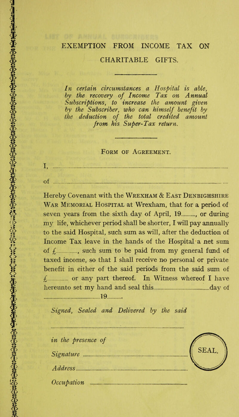 EXEMPTION FROM INCOME TAX ON CHARITABLE GIFTS. In certain circumstances a Hospital is able, by the recovery of Income Tax on Annual Subscriptions, to increase the amount given by the Subscriber, who can himself benefit by the deduction of the total credited amount from his Super-Tax return. Form of Agreement. I, .. of ... Hereby Covenant with the Wrexham & East Denbighshire War Memorial Hospital at Wrexham, that for a period of seven years from the sixth day of April, 19., or during nty life, whichever period shall be shorter, I will pay annually to the said Hospital, such sum as will, after the deduction of Income Tax leave in the hands of the Hospital a net sum of £., such sum to be paid from my general fund of taxed income, so that I shall receive no personal or private benefit in either of the said periods from the said sum of £. or any part thereof. In Witness whereof I have hereunto set my hand and seal this.day of .19. Signed, Sealed and Delivered by the said in the presence of Signature . Address. Occupation .