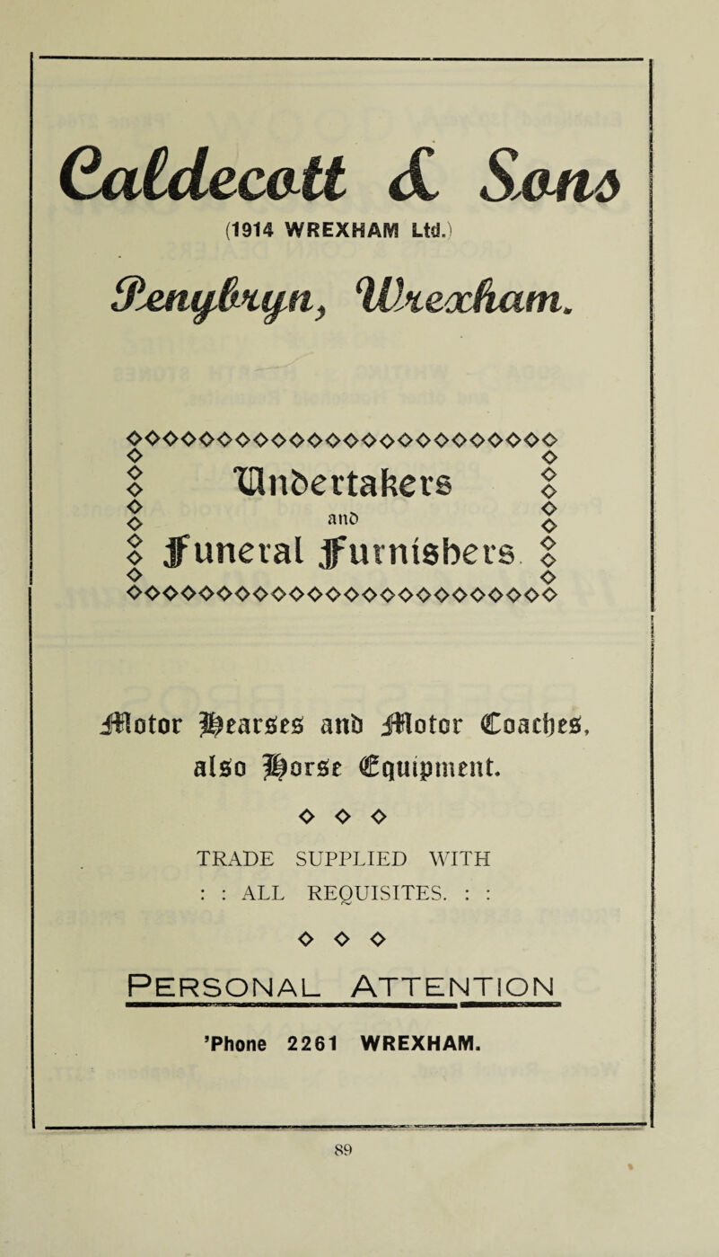 Caldeco tt <£ Saw# (1914 WREXHAM Ltd.) Sierufjk’tyn, Wsceocham* 0000000000$0000<>00000000 % 'lUnbertakers I S an° S S jfuneral jfurntsbers % o o ^000<>00000<-000<><><>0^00000 illotor hearses ant) JHotor Coaches, also Horse equipment, o o o TRADE SUPPLIED WITH : : ALL REQUISITES. : : o o o Personal attention ’Phone 2261 WREXHAM.