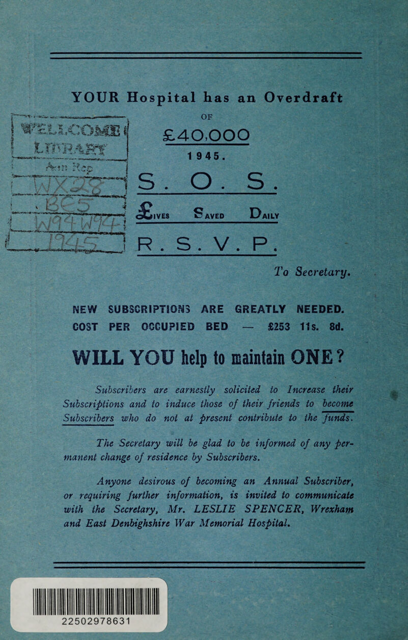 YOUR Hospital has an Overdraft WZLh COM! 4* r'5 v*^ ■• * « * J« \ «,» V^.6 A. f l J r *••'<• V 1; •-: . ; rf vj 4. ,R 1 , £ V f t <x i j : t [ 7 V r.1 1*0* OF £40,000 1 945. s. O . s. OLIVES Saved Daily R . • > • if) P. To Secretary. NEW SUBSCRIPTIONS ARE GREATLY NEEDED. GOST PER OCCUPIED BED — £253 11s. 8d. WILL YOU help to maintain ONE? Subscribers are earnestly solicited to Increase their Subscriptions and to induce those of their friends to become Subscribers who do not at present contribute to the funds. The Secretary will be glad to be informed of any per¬ manent change of residence by Subscribers. Anyone desirous of becoming an Annual Subscriber, or requiring further information, is invited to communicate with the Secretary, Mr. LESLIE SPENCER, Wrexham and East Denbighshire War Memorial Hospital. 22502978631