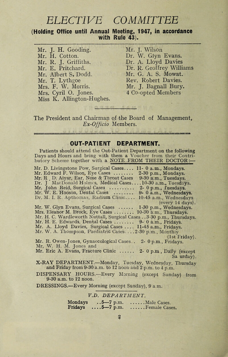 ELECTIVE COMMITTEE (Holding Office until Annual fleeting, 1947, in accordance with Rule 43). Mr. J. H. Gooding. Mr. H. Cotton. Mr. R. J. Griffiths. Mr. E. Pritchard. Mr. Albert S. Dodd. Mr. T. Lythgoe Mrs. F. W. Morris. Mrs. Cyril O. Jones. Miss K. Allington-Hughes. Mr. J. Wilson Dr. W. GJyn Evans. Dr. A. Lloyd Davies Dr. R. Geoffrey Williams Mr. G. A. S. Mowat. Rev. Robert Davies. Mr. J. Bagnall Bury. 4 Co-opted Members The President and Chairman of the Board of Management, Ex-Officio Members. OUT-PATIENT DEPARTMENT. Patients should attend the Out-Patient Department on the following Days and Hours and bring with them a Voucher from their Contri¬ butory Scheme together with a NOTE FROM THEIR DOCTOR:— Mr. D. Livingstone Pow, Surgical Cases. ... 11-0 a.m., Mondays. Mr. Edward F. Wilson, Eye Cases . 2-30 p.m., Mondays. Mr. R _ D. Aiyar, Ear, Nose & Throat Cases 9-30 a.m., Tuesdays. Dr. J MacDonald Holmes, Medical Cases.. .. 10-30 a.m., Tuesdays. Mr. John Reid, Surgical Cases . 2- 0 p.m., Tuesdays. Mr. W. E. Hooson, Dental Cases ........ 9-0 a.m., Wednesdays. Dr. M. I. R. Apthomas, Radium Clinic. . . . 10-45 a.m., Wednesdays (every 14 days). Mr. W. Glyn Evans, Surgical Cases . 1-30 p.m., Wednesdays. Mrs. Eleanor M. Brock, Eye Cases. 10-30 a.m., Thursdays. Mr. H. C. Wardleworth Nuttall, Surgical Cases . .3-30 p.m., Thursdays. Mr. H. E. Edwards, Dental Cases. 9-0 a.m., Fridays. Mr. A. Lloyd Davies, Surgical Cases .... 11-45 a.m., Fridays. Mr. W. A. Thompson, Paediatric Cases. . . .2-30 p.m., Monthly (1st Friday). Mr. R. Owen-Jones, Gynaecological Cases. . 2- 0 p.m., Fridays. Mr, W. H. M. Jones and Mr. Eric A. Evans, Fracture Clinic . 2-0 p.m , Daily (except Sa urday). X-RAY DEPARTMENT.—Monday, Tuesday, Wednesday, Thursday and Friday from 9-30 a.m. to 12 noon and 2 p.m. to 4 p.m. DISPENSARY HOURS.—Every Morning (except Sunday) from 9-30 a.m. to 12 noon. DRESSINGS.—Every Morning (except Sunday), 9 a.m. V.D. DEPARTMENT. Mondays . .5—7 p.m.Male Cases. Fridays ... .5—7 p.m.Female Cases.