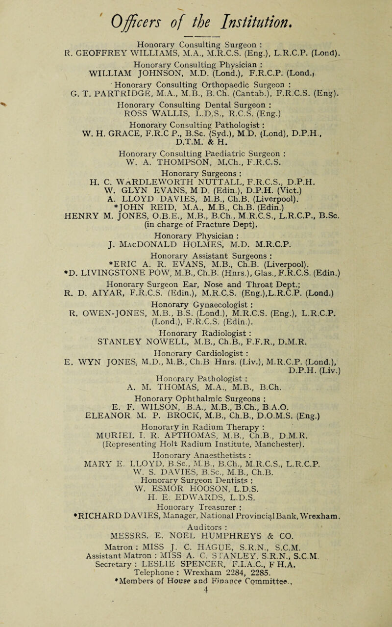 Officers of the Institution. Honorary Consulting Surgeon : R. GEOFFREY WILLIAMS, M.A., M.R.C.S. (Eng.), L.R.C.P. (Lond). Honorary Consulting Physician : WILLIAM JOHNSON, M.D. (Lond.), F.R.C.P. (Lond., Honorary Consulting Orthopaedic Surgeon : G. T. PARTRIDGE, M.A., M.B., B.Ch. (Cantab.), F.R.C.S. (Eng). Honorary Consulting Dental Surgeon : ROSS WALLIS, L.D.S., R.C.S. (Eng.) Honorary Consulting Pathologist : W. H. GRACE, F.R.C P., B.Sc. (Syd.), M,D, (Lond), D.P.H., D.T.M. & H. Honorary Consulting Paediatric Surgeon : W. A.' THOMPSON, M.Ch., F.R.C.S. Honorary Surgeons : H. C. WaRDLEWORTH NUTTALL, F.R.C.S., D.P.H. W. GLYN EVANS, M.D. (Edin.), D.P.H. (Viet.) A. LLOYD DAVIES, M.B., Ch.B. (Liverpool). ♦JOHN REID, M.A., M.B., Ch.B. (Edin.) HENRY M. JONES, O.B.E., M.B., B.Ch., M.R.C.S., L.R.C.P., B.Sc. (in charge of Fracture Dept). Honorary Physician : j. Macdonald holmes, m.d. m.r.c.p. Honorary Assistant Surgeons : ♦ERIC A. R. EVANS, M.B., Ch.B. (Liverpool). ♦D. LIVINGSTONE POW, M.B., Ch.B. (Hnrs.), Glas., F.R.C.S. (Edin.) Honorary Surgeon Ear, Nose and Throat Dept.; R. D. AIYAR, F.R.C.S. (Edin.), M.R.C.S. (Eng.),L.R.C.P. (Lond.) Honorary Gynaecologist : R. OWEN-JONES, M.B., B.S. (Lond.), M.R.C.S. (Eng.), L.R.C.P. (Lond.), F.R.C.S. (Edin.). Honorary Radiologist : STANLEY NOWELL, M.B., Ch.B., F.F.R., D.M.R. Honorary Cardiologist : E. WYN JONES, M.D., M.B., Ch.B Hnrs. (Liv.), M.R.C.P. (Lond.), D.P.H. (Liv.) Honorary Pathologist : A. M. THOMAS, M.A., M.B., B.Ch. Honorary Ophthalmic Surgeons ; E. F. WILSON, B.A., M.B., B.Ch., B.A.O. ELEANOR M. P. BROCK, M.B., Ch.B., D.O.M.S. (Eng.) Honorary in Radium Therapy : MURIEL I. R. APTHOMAS, M.B., Ch.B., D.M.R. (Representing Holt Radium Institute, Manchester). Honorary Anaesthetists : MARA E. LLOYT), B.Sc., M.B., B.Ch., M.R.C.S., L.R.C.P. W. S. DAVIES, B.Sc., M.B., Ch.B. Honorary Surgeon Dentists : W. ESMOR KOOSON, L.D.S. H. E. EDWARDS, L.D.S. Honorary Treasurer : •RICHARD DAVIES, Manager, National Provincial Bank, Wrexham. Auditors : MESSRS. E. NOEL HUMPHREAS & CO. Matron : MISS J. C. HAGUE, S.R.N., S.C.M. Assistant Matron : MISS A. C. STANLEY. S.R.N., S.C.M. Secretary : LESLIE SPENCER, F.I.A.C., F H.A. Telephone : Wrexham 2284, 2285. •Members of House and Finance Committee.,