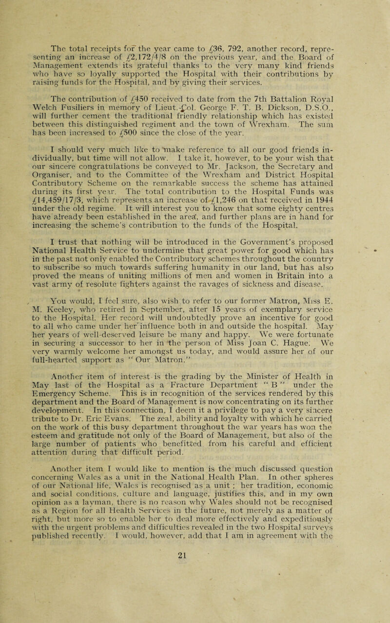 The total receipts for the year came to £36, 792, another record, repre¬ senting an increase of £2,172/4/8 on the previous year, and the Board of Management extends its grateful thanks to the very many kind friends who have so loyally supported the Hospital with their contributions by raising funds for the Hospital, and by giving their services. The contribution of £450 received to date from the 7th Battalion Royal Welch Fusiliers in memory of Lieut.-£ol. George F. T. B. Dickson, D.S.O., will further cement the traditional friendly relationship which has existed between this distinguished regiment and the town of Wrexham. The sum has been increased to £500 since the close of the year. I should very much like to make reference to all our good friends in¬ dividually, but time will not allow. I take it, however, to be your wish that our sincere congratulations be conveyed to Mr. Jackson, the Secretary and Organiser, and to the Committee of the Wrexham and District Hospital Contributory Scheme on the remarkable success the scheme has attained during its first year. The total contribution to the Hospital Funds was £14,459/17/3, which represents an increase of £1,246 on that received in 1944 under the old regime. It will interest you to know that some eighty centres have already been established in the area', and further plans are in hand for increasing the scheme’s contribution to the funds of the Hospital. I trust that nothing will be introduced in the Government’s proposed National Flealth Service to undermine that great power for good which has in the past not only enabled the Contributory schemes throughout the country to subscribe so much towards suffering humanity in our land, but has also proved the means of uniting millions of men and women in Britain into a vast army of resolute fighters against the ravages of sickness and disease. You would, I feel sure, also wish to refer to our former Matron, Miss E. M. Keeley, who retired in September, after 15 years of exemplary service to the Hospital. Her record will undoubtedly prove an incentive for good to all who came under her influence both in and outside the hospital. May her years of well-deserved leisure be many and happy. We were fortunate in securing a successor to her in the person of Miss Joan C. Hague. We very warmly welcome her amongst us today, and would assure her of our full-hearted support as “ Our Matron.” Another item of interest is the grading by the Minister of Health in May last of the Hospital as a Fracture Department “ B ” under the Emergency Scheme. This is in recognition of the services rendered by this department and the Board of Management is now concentrating on its further development. In this connection, I deem it a privilege to pay a very sincere tribute to Dr. Eric Evans. The zeal, ability and loyalty with which he carried on the work of this busy department throughout the war years has won the esteem and gratitude not only of the Board of Management, but also of the large number of patients who benefitted from his careful and efficient attention during that difficult period. Another item I would like to mention is the much discussed question concerning Wales as a unit in the National Health Plan. In other spheres of our National life, Wales is recognised as a unit ; her tradition, economic and social conditions, culture and language, justifies this, and in my own opinion as a layman, there is no reason why Wales should not be recognised as a Region for all Health Services in the future, not merely as a matter of right, but more so to enable her to deal more effectively and expeditiously with the urgent problems and difficulties revealed in the two Hospital surveys published recently. I would, however, add that I am in agreement with the