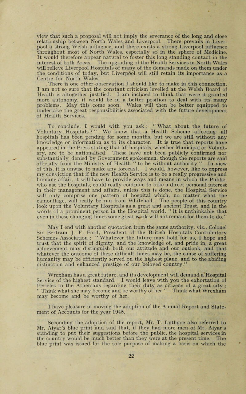 view that such a proposal will not imply the severance of the long and close relationship between North Wales and Liverpool. There prevails in Liver¬ pool a strong Welsh influence, and there exists a strong Liverpool influence throughout most of North Wales, especially so in the sphere of Medicine. It would therefore appear natural to foster this long standing contact in the interest of both Areas. The upgrading of the Health Services in North Wales will relieve Liverpool Hospitals of many of the demands made on them under the conditions of today, but Liverpool will still retain its importance as a Centre for North Wales. There is one other observation I should like to make in this connection. I am not so sure that the constant criticism levelled at the Welsh Board of Health is altogether justified. I am inclined to think that were it granted more autonomy, it would be in a better position to deal with its many problems. May this come soon. Wales will then be better equipped to undertake the great responsibilities associated with the future development of Health Services. To conclude, I would with you ask : “ What about the future of Voluntary Hospitals ? ” We know that a Health Scheme affecting all hospitals has been pending for some months, but we are still without any knowledge or information as to its character. It is true that reports have appeared in the Press stating that all hospitals, whether Municipal or Volunt¬ ary, are to be nationalised. These have not been publicly confirmed nor substantially denied by Government spokesmen, though the reports are said officially from the Ministry of Health “to be without authority.” In view of this, it is unwise to make any forecast. I would, however, like to express my conviction that if the new Health Service is to be a really progressive and humane affair, it will have to provide ways and means in which the Public, who use the hospitals, could really continue to take a direct personal interest in their management and affairs, unless this is done, the Hospital Service will only comprise one pattern of hospital which, no matter what the camouflage, will really be run from Whitehall. The people of this country look upon the Voluntary Hospitals as a great and ancient Trust, and in the wbrds cf a prominent person in the Hospital world, “ it is unthinkable that even in these changing times some great work will not remain for them to do.” May I end with another quotation from the same authority, viz., Colonel Sir Bertram J. F. Ford, President of the British Hospitals Contributory Schemes Association : “ Whatever the future may hold for us, I hope and trust that the spirit of dignity, and the knowledge of, and pride in, a great achievement may distinguish both our attitude and our outlook, and that whatever the outcome of these difficult times may be, the cause of suffering humanity may be efficiently served on the highest plane, and to the abiding distinction and enhanced prestige of our beloved country.” Wrexham has a great future, and its development will demand a’Hospital Service of the highest standard. I would leave with you the exhortation of Pericles to the Athenians regarding their duty as citizens of a great city : “ Think what she may become and be worthy of her ”—Think what Wrexham may become and be worthy of her. I have pleasure in moving the adoption of the Annual Report and State¬ ment of Accounts for the year 1945. Seconding the adoption of the report, Mr. T. Lythgoe also referred to Mr. Aiyar’s blue print and said that, if they had more men of Mr. Aiyar’s standing to put their suggestions before the public, the hospital services in the country would be much better than they were at the present time. The blue print was issued for the sole purpose of making a basis on which the