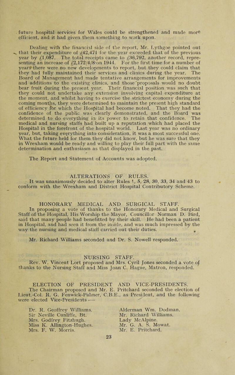 future hospital services for Wales could be strengthened and made more efficient, and it had given them something to work upon. Dealing with the financial side of the report, Mr. Lythgoe pointed out that their expenditure of /42,471 for the year exceeded that of the previous year by ^1,087. The total receipts came to ^36,792, another record, repre¬ senting an increase of £2,172/4/8,on 1944. For the first time for a number of years there were no new developments to report, but they could claim that they had fully maintained their services and clinics during the year. The Board of Management had made tentative arrangements for improvements and additions to the existing clinics, and those 'proposals would no doubt bear fruit during the present year. Their financial position was such that they could not undertake any extension involving capital expenditure at the moment, and whilst having to exercise the strictest economy during the coming months, they were determined to maintain the present high standard of efficiency for which the Hospital had become noted. That they had the confidence of the public was clearly demonstrated, and the Board was determined to do everything in its power to retain that confidence. The medical and nursing staffs had built up a reputation which had placed the Hospital in the forefront of the hospital world. Last year was no ordinary year, but, taking everything into consideration, it was a most successful one. What the future held for them they did not know, but he was sure that they in Wrexham would be ready and willing to play their full part with the same determination and enthusiasm as that displayed in the past. The Report and Statement of Accounts was adopted. ALTERATIONS OF RULES. It was unanimously decided to alter Rules 1, 5, 28, 30, 33, 34 and 43 to conform with the Wrexham and District Hospital Contributory Scheme. HONORARY MEDICAL AND SURGICAL STAFF. In proposing a vote of thanks to the Honorary Medical and Surgical Staff of the Hospital, His Worship the Mayor, Councillor Norman D. Bird, said that many people had bene fitted by their skill. He had been a patient in Hospital, and had seen it from the inside, and was much impressed by the way the nursing and medical staff carried out their duties. # Mr. Richard Williams seconded and Dr. S. Nowell responded. NURSING STAFF. Rev. W. Vincent Lort proposed and Mrs. Cyril Jones seconded a vote of thanks to the Nursing Staff and Miss Joan C. Hague, Matron, responded. ELECTION OF PRESIDENT AND VICE-PRESIDENTS. The Chairman proposed and Mr. E. Pritchard seconded the election of Lieut.-Col. R. G. Fenwick-Palmer, C.B.E., as President, and the following were elected Vice-Presidents -—■ Dr. R. Geoffrey Williams. Sir Neville Cunliffe, Bt. Mrs. Godfrey Fitzhugh. Miss Iv. Allington-Hughes. Mrs. F. W. Morris. Alderman Wm. Dodman. Mr. Richard Williams. Lady McAlpine. Mr. G. A. S. Mowat. Mr. E. Pritchard,