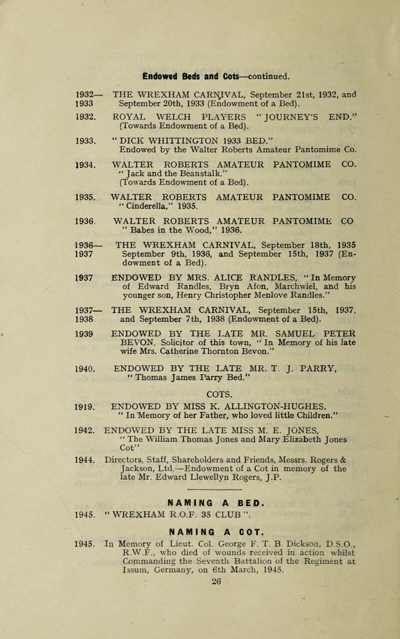 Endowed Beds and Dots—continued. 1932— THE WREXHAM CARb£IVAL, September 21st, 1932, and 1933 September 20th, 1933 (Endowment of a Bed). 1932. ROYAL WELCH PLAYERS “ JOURNEY’S END.” (Towards Endowment of a Bed). 1933.  DICK WHITTINGTON 1933 BED.” Endowed by the Walter Roberts Amateur Pantomime Co. 1934. WALTER ROBERTS AMATEUR PANTOMIME CO. “ Jack and the Beanstalk.” (Towards Endowment of a Bed). 1935. WALTER ROBERTS AMATEUR PANTOMIME CO. “ Cinderella,” 1935. 1936. WALTER ROBERTS AMATEUR PANTOMIME CO  Babes in the Wood,” 1936. 1936— THE WREXHAM CARNIVAL, September 18th, 1935 1937 September 9th, 1936, and September 15th, 1937 (En¬ dowment of a Bed). 1937 ENDOWED BY MRS. ALICE RANDLES,  In Memory of Edward Randles, Bryn Afon, Marchwiel, and his younger son, Henry Christopher Menlove Randles.” 1937— THE WREXHAM CARNIVAL, September 15th, 1937, 1938 and September 7th, 1938 (Endowment of a Bed). 1939 ENDOWED BY THE LATE MR. SAMUEL PETER BEVON, Solicitor of this town, “ In Memory of his late wife Mrs. Catherine Thornton Bevon.” 1940. ENDOWED BY THE LATE MR. T. J. PARRY, “ Thomas James Parry Bed.” COTS. 1919. ENDOWED BY MISS K. ALLINGTON-HUGHES. “ In Memory of her Father, who loved little Children.” 1942. ENDOWED BY THE LATE MISS M. E. JONES, “ The William Thomas Jones and Mary Elizabeth Jones Cot” 1944. Directors, Staff, Shareholders and Friends, Messrs. Rogers & Jackson, Ltd.—Endowment of a Cot in memory of the late Mr. Edward Llewellyn Rogers, J.P. NAMING A BED. 1945.  WREXHAM R.O.F. 35 CLUB ”. NAMING A COT. 1945. In Memory of Lieut. Col. George F. T. B. Dickson, D.S.O., R.W.F., who died of wounds received in action whilst Commanding the Seventh Battalion of the Regiment at Issum, Germany, on 6th March, 1945.