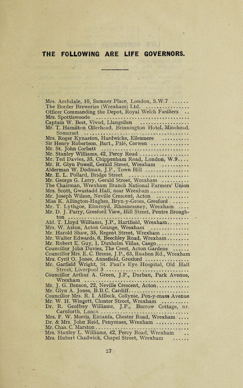 THE FOLLOWING ARE LIFE GOVERNORS Mrs. Archdale, 10, Sumner Place, London, S.W.7 . The Border Breweries (Wrexham) Ltd.. Officer Commanding the Depot, Royal Welch Fusiliers Mrs. Spottiswoode Captain W. Best, Vivod, Llangollen . Mr. T. Hamilton Ollerhead, Brinnington Hotel, Minehead, Somerset . Mrs. Roger Kynaston, Hardwicke, Ellesmere . Sir Henry Robertson, Bart., Palo, Corwen . Mr. St. John Corbett . Mr. Stanley Williams, 42, Percy Road. Mr. Ted Davies, 35, Chippenham Road, London, W.9. . .. Mr. R. Glyn Powell, Gerald Street, Wrexham . Alderman W. Dodman, J.P., Town Hill . Mr. E. L. Pollard, Bridge Street . Mr. George G. Lerry, Gerald Street, Wrexham . The Chairman, Wrexham Branch National Farmers’ Union Mrs. Scott, Gwastadd Hall, near Wrexham. Mr. Joseph Wilson, Neville Crescent, Acton . Miss K. Allington-Hughes, Bryn-y-Groes, Gresford . Mr. T. Lythgoe, Elmroyd, Rhosnessney, Wrexham .... Mr. D. J. Parry, Gresford View, Hill Street, Pentre Brough¬ ton . Aid. T. Lloyd Williams, J.P., Hartfield, Wrexham. Mrs. W. Aston, Acton Grange, Wrexham .. Mr. Harold Shaw, 35, Regent Street, Wrexham. Mr. Walter Edwards, 6, Beechley Road, Wrexham. Mr. Robert E. Guy, 1, Dunhelm Villas, Caego. Councillor John Davies, The Crest, Acton Gardens . Councillor Mrs. E. C. Breese, J.P., 63, Ruabon Rd., Wrexham Mrs. Cyril O. Jones, Annefield, Gresford . Mr. Garfield Wright, St. Paul’s Eye Hospital, Old Hall Street, Liverpool 3 . Councillor Arthur A. Green, J.P., Durban, Park Avenue, Wrexham . Mr. J. G. Benson, 22, Neville Crescent, Acton. Mr. Glyn A. Jones, B.B.C. Cardiff. Councillor Mrs. R. I. Affleck, Collynie, Pen-y-maes Avenue Mr. W. H. Wingett, Chester Street, Wrexham . Dr. R. Geoffrey Williams, J.P., Burrow Cottage, nr. Carnforth, Lancs. Mrs. F. W. Morris, Eirianfa, Chester Road, Wrexham .... Dr. & Mrs. John Reid, Penymaes, Wrexham .... Mr. Chas. C. Marston. Mrs. Stanley L. Williams, 42, Percy Road, Wrexham Mrs. Hubert Chadwick, Chapel Street, Wrexham .