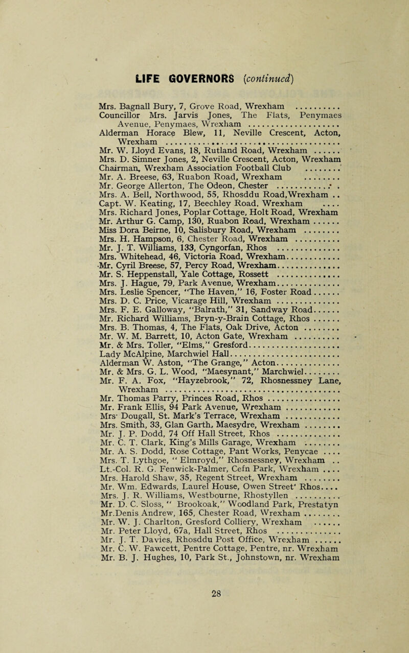 LIFE GOVERNORS {continued) Mrs. Bagnall Bury, 7, Grove Road, Wrexham . Councillor Mrs. Jarvis Jones, The Flats, Penymaes Avenue, Penymaes, Wrexham . Alderman Horace Blew, 11, Neville Crescent, Acton, Wrexham . Mr. W. Lloyd Evans, 18, Rutland Road, Wrexham . Mrs. D. Simner Jones, 2, Neville Crescent, Acton, Wrexham Chairman, Wrexham Association Football Club . Mr. A. Breese, 63, Ruabon Road, Wrexham . Mr. George Allerton, The Odeon, Chester ..* . Mrs. A. Bell, Northwood, 55, Rhosddu Road,Wrexham .. Capt. W. Keating, 17, Beechley Road, Wrexham .... Mrs. Richard Jones, Poplar Cottage, Holt Road, Wrexham Mr. Arthur G. Camp, 130, Ruabon Road, Wrexham. Miss Dora Beirne, 10, Salisbury Road, Wrexham . Mrs. H. Hampson, 6, Chester Road, Wrexham . Mr. J. T. Williams, 133, Cyngorfan, Rhos . Mrs. Whitehead, 46, Victoria Road, Wrexham. •Mr. Cyril Breese, 57, Percy Road, Wrexham. Mr. S. Heppenstall, Yale Cottage, Rossett . Mrs. J. Hague, 79, Park Avenue, Wrexham... Mrs. Leslie Spencer, “The Haven,” 16, Foster Road. Mrs. D. C. Price, Vicarage Hill, Wrexham. Mrs. F. E. Galloway, “Balrath,” 31, Sandway Road. Mr. Richard Williams, Bryn-y-Brain Cottage, Rhos. Mrs. B. Thomas, 4, The Flats, Oak Drive, Acton . Mr. W. M. Barrett, 10, Acton Gate, Wrexham . Mr. & Mrs. Toller, “Elms,” Gresford. Lady Me Alpine, March wiel Hall. Alderman W. Aston, “The Grange,” Acton. Mr. & Mrs. G. L. Wood, “Maesynant,” March wiel. Mr. F. A. Fox, “Hayzebrook, ” 72, Rhosnessney Lane, Wrexham . Mr. Thomas Parry, Princes Road, Rhos. Mr. Frank Ellis, 94 Park Avenue, Wrexham. Mrs- Dougall, St. Mark’s Terrace, Wrexham . Mrs. Smith, 33, Gian Garth, Maesydre, Wrexham. Mr. J. P. Dodd, 74 Off Hall Street, Rhos ... Mr. C. T. Clark, King’s Mills Garage, Wrexham .. Mr. A. S. Dodd, Rose Cottage, Pant Works, Penycae .... Mrs. T. Lythgoe, “ Elmroyd,” Rhosnessney, Wrexham . . Lt.-Col. R. G. Fenwick-Palmer, Cefn Park, Wrexham .... Mrs. Harold Shaw, 35, Regent Street, Wrexham . Mr. Wm. Edwards, Laurel House, Owen Street' Rhos.... Mrs. J. R. Williams, Westbourne, Rhostyllen . Mr. D. C. Sloss, “ Brookoak,” Woodland Park, Prestatyn Mr.Denis Andrew, 165, Chester Road, Wrexham. Mr. W. J. Charlton, Gresford Colliery, Wrexham . Mr. Peter Lloyd, 67a, Hall Street, Rhos . Mr. J. T. Davies, Rhosddu Post Office, Wrexham . Mr. C. W. Fawcett, Pentre Cottage, Pentre, nr. Wrexham Mr. B. J. Hughes, 10, Park St., Johnstown, nr. Wrexham
