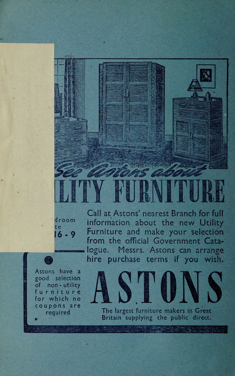 d room te 16-9 # Call at Astons’ nearest Branch for full r information about the new Utility Furniture and make your selection from the official Government Cata¬ logue. Messrs. Astons can arrange hire purchase terms if you wish. Astons have a good selection of non-utility furniture for which no coupons are required ») ASTONS The largest furniture makers in Great Britain supplying the public direct.