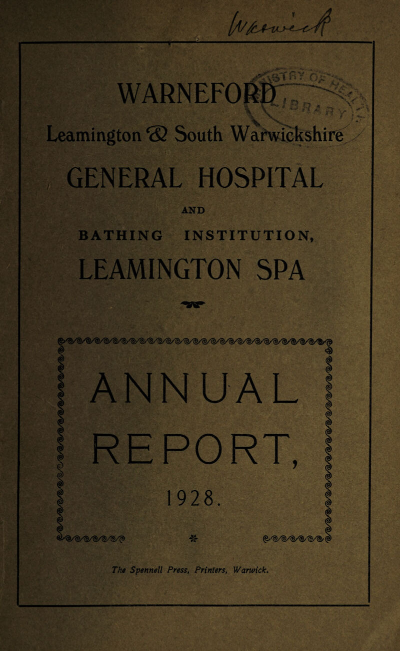 _ J.ft1*’’! . *-rf' /> '*.* -■*<*& 1 R r I ■«* V \ V V \ - Leamington & South Warwickshire , GENERAL HOSPITAL y AND BATHING INSTITUTION, LEAMINGTON SPA # <$ ANNUAL * | « 1 d REPORT, 1928. The Spennell Press, Printers, Warwick.