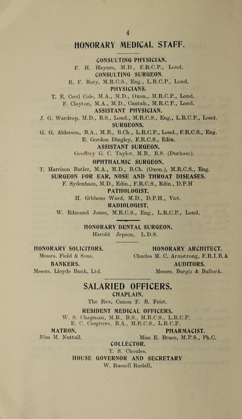 HONORARY MEDICAL STAFF. CONSULTING PHYSICIAN. F. H. Haynes, M.D., F.R.C.P., Lo«d. CONSULTING SURGEON. R. F. Bury, M.R.C.S., Eng., L.R.C.R, Lond. PHYSICIANS. T. E. Cecil Cole, M.A., M.D., Oxon., M.R.C.P., Lond. F. Clayton, M.A., M.D., Cantab., M.R.C.P., Lond. ASSISTANT PHYSICIAN. J. G. Wardrop, M.D., B.S., Lond., M.R.C.S., Eng., L.R.C.P., Lond. SURGEONS. G. G. Alderson, B.A., M.B., B.Ch., L.R.C.P., Lond., F.R.C.S., Eng. E. Gordon Dingley, F.R.C.S., Edin. ASSISTANT SURGEON. Geoffrey G. C. Taylor, M.B., B.S. (Durham). OPHTHALMIC SURGEON. T. Harrison Butler, M.A., M.D., B.Ch. (Oxon.), M.R.C.S., Eng. SURGEON FOR EAR, NOSE AND THROAT DISEASES. F. Sydenham, M.D., Edin., F.R.C.S., Edin., D.P.H PATHOLOGIST. H. Gibbons Ward, M.D., D.P.H., Viet. RADIOLOGIST. W. Edmund Jones, M.R.C.S., Eng., L.R.C.P., Lond. HONORARY DENTAL SURGEON. Harold Jepson, L.D.S. HONORARY SOLICITORS. HONORARY ARCHITECT. Messrs. Field & Sons. Charles M. C. Armstrong, F.R.I.B.A BANKERS. AUDITORS. Messrs. Lloyds Bank, Ltd. Messrs. Burgis & Bullock. SALARIED OFFICERS. CHAPLAIN. The Rev. Canon F. B. Feist. RESIDENT MEDICAL OFFICERS. W. S. Chapman, M.B., B.S.. M.R.C.S., L.R.C.P. E. C. Cosgrove, B.A., M.R.C.S., L.R.C.P. MATRON. PHARMACIST. Miss M. Nuttall. Miss E. Bruce, M.P.S., Ph.C. COLLECTOR. T. S. Choules. HOUSE GOVERNOR AND SECRETARY W. Russell Rudall.