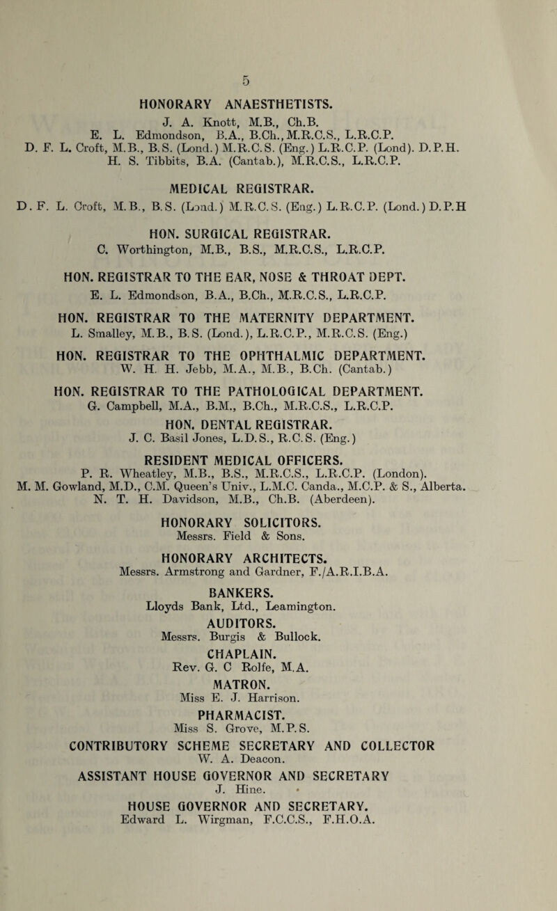 HONORARY ANAESTHETISTS. J. A. Knott, M.B., Ch.B. E. L. Edmondson, B.A., B.Cli., M.R.C.S., L.R.C.P. D. F. L. Croft, M.B., B.S. (Lond.) M.R.C.S. (Eng.) L.R.C.P. (Lond). D.P.H. H. S. Tibbits, B.A. (Cantab.), M.R.C.S., L.R.C.P. MEDICAL REGISTRAR. D. F. L. Croft, M.B., B.S. (Lond.) M.R.C.S. (Eng.) L.R.C.P. (Lond.) D.P.H HON. SURGICAL REGISTRAR. C. Worthington, M.B., B.S., M.R.C.S., L.R.C.P. HON. REGISTRAR TO THE EAR, NOSE & THROAT DEPT. E. L. Edmondson, B.A., B.Ch., M.R.C.S., L.R.C.P. HON. REGISTRAR TO THE MATERNITY DEPARTMENT. L. Smalley, M.B., B.S. (Lond.), L.R.C.P., M.R.C.S. (Eng.) HON. REGISTRAR TO THE OPHTHALMIC DEPARTMENT. W. H. H. Jebb, M.A., M.B., B.Ch. (Cantab.) HON. REGISTRAR TO THE PATHOLOGICAL DEPARTMENT. G. Campbell, M.A., B.M., B.Ch., M.R.C.S., L.R.C.P. HON. DENTAL REGISTRAR. J. C. Basil Jones, L.D.S., R.C.S. (Eng.) RESIDENT MEDICAL OFFICERS. P. R. Wheatley, M.B., B.S., M.R.C.S., L.R.C.P. (London). M. M. Gowland, M.D., C.M. Queen’s Univ., L.M.C. Canda., M.C.P. & S., Alberta. N. T. H. Davidson, M.B., Ch.B. (Aberdeen). HONORARY SOLICITORS. Messrs. Field & Sons. HONORARY ARCHITECTS. Messrs. Armstrong and Gardner, F./A.R.I.B.A. BANKERS. Lloyds Bank, Ltd., Leamington. AUDITORS. Messrs. Burgis & Bullock. CHAPLAIN. Rev. G. C Rolfe, M.A. MATRON. Miss E. J. Harrison. PHARMACIST. Miss S. Grove, M.P. S. CONTRIBUTORY SCHEME SECRETARY AND COLLECTOR W. A. Deacon. ASSISTANT HOUSE GOVERNOR AND SECRETARY J. Hine. HOUSE GOVERNOR AND SECRETARY. Edward L. Wirgman, F.C.C.S., F.H.O.A.