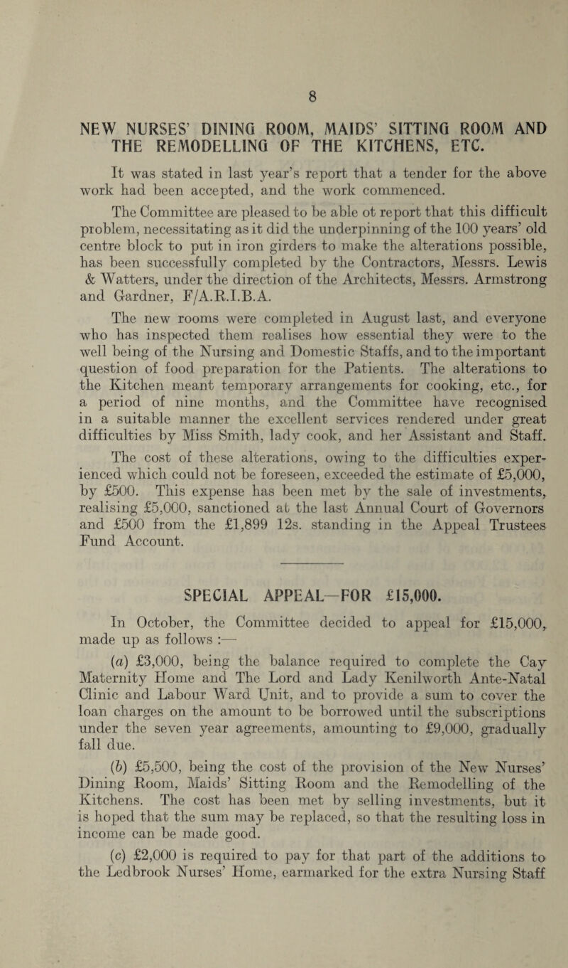 NEW NURSES’ DINING ROOM, MAIDS’ SITTING ROOM AND THE REMODELLING OF THE KITCHENS, ETC. It was stated in last year’s report that a tender for the above work had been accepted, and the work commenced. The Committee are pleased to be able ot report that this difficult problem, necessitating as it did the underpinning of the 100 years’ old centre block to put in iron girders to make the alterations possible, has been successfully completed by the Contractors, Messrs. Lewis & Watters, under the direction of the Architects, Messrs. Armstrong and Gardner, F/A.R.I.B.A. The new rooms were completed in August last, and everyone who has inspected them realises how essential they were to the well being of the Nursing and Domestic Staffs, and to the important question of food preparation for the Patients. The alterations to the Kitchen meant temporary arrangements for cooking, etc., for a period of nine months, and the Committee have recognised in a suitable manner the excellent services rendered under great difficulties by Miss Smith, lady cook, and her Assistant and Staff. The cost of these alterations, owing to the difficulties exper¬ ienced which could not be foreseen, exceeded the estimate of £5,000, by £500. This expense has been met by the sale of investments, realising £5,000, sanctioned ab the last Annual Court of Governors and £500 from the £1,899 12s. standing in the Appeal Trustees Fund Account. SPECIAL APPEAL—FOR £15,000. In October, the Committee decided to appeal for £15,000, made up as follows :—- (a) £3,000, being the balance required to complete the Cay Maternity Home and The Lord and Lady Kenilworth Ante-Natal Clinic and Labour Ward Unit, and to provide a sum to cover the loan charges on the amount to be borrowed until the subscriptions under the seven year agreements, amounting to £9,000, gradually fall due. (b) £5,500, being the cost of the provision of the New Nurses’ Dining Room, Maids’ Sitting Room and the Remodelling of the Kitchens. The cost has been met by selling investments, but it is hoped that the sum may be replaced, so that the resulting loss in income can be made good. (c) £2,000 is required to pay for that part of the additions to the Ledbrook Nurses’ Home, earmarked for the extra Nursing Staff