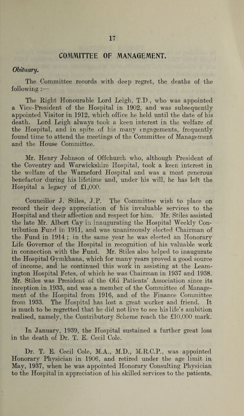 COMMITTEE OF MANAGEMENT. Obituary. The Committee records with deep regret, the deaths of the following :— The Right Honourable Lord Leigh, T.D., who was appointed a Vice-President of the Hospital in 1902, and was subsequently appointed Visitor in 1912, which office he held until the date of his death. Lord Leigh always took a keen interest in the welfare of the Hospital, and in spite of his many engagements, frequently found time to attend the meetings of the Committee of Management and the House Committee. Mr. Henry Johnson of Off church who, although President of the Coventry and Warwickshire Hospital, took a keen interest in the welfare of the Warneford Hospital and was a most generous benefactor during his lifetime and, under his will, he has left the Hospital a legacy of £1,000. Councillor J. Stiles, J.P. The Committee wish to place on record their deep appreciation of his invaluable services to the Hospital and their affection and respect for him. Mr. Stiles assisted the late Mr. Albert Cay in inaugurating the Hospital Weekly Con¬ tribution Fund in 1911, and was unanimously elected Chairman of the Fund in 1914 ; in the same year he was elected an Honorary Life Governor of the Hospital in recognition of his valuable work in connection with the Fund. Mr. Stiles also helped to inaugurate the Hospital Gymkhana, which for many years proved a good source of income, and he continued this work in assisting at the Leam¬ ington Hospital Fetes, of which he was Chairman in 1937 and 1938. Mr. Stiles was President of the Old Patients’ Association since its inception in 1933, and was a member of the Committee of Manage¬ ment of the Llospital from 1916, and of the Finance Committee from 1933. The Hospital has lost a great worker and friend. It is much to be regretted that he did not live to see his life’s ambition realised, namely, the Contributory Scheme reach the £10,000 mark. In January, 1939, the Hospital sustained a further great loss in the death of Dr. T. E. Cecil Cole. Dr. T. E. Cecil Cole, M.A., M.D., M.R.C.P., was appointed Honorary Physician in 1906, and retired under the age limit in May, 1937, when he was appointed Honorary Consulting Physician to the Hospital in appreciation of his skilled services to the patients.