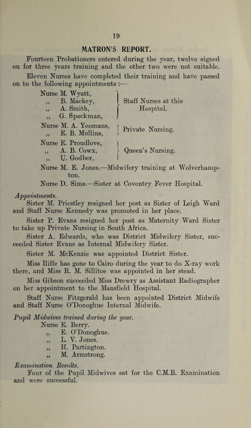 MATRON S REPORT. Fourteen Probationers entered during the year, twelve signed on for three years training and the other two were not suitable. Eleven Nurses have completed their training and have passed on to the following appointments :— Nurse M. Wyatt, B. Mackey, A. Smith, ,, G. Spackman, Nurse M. A. Yeomans, ,, E. B. Mullins, Nurse E. Proudlove, ,, A. B. Cowx, U- Godber, Staff Nurses at this Hospital. j Private Nursing. ) Queen’s Nursing. Nurse M. E. Jones.—Midwifery training at Wolverhamp¬ ton. Nurse D. Sims.—Sister at Coventry Fever Hospital. Appointments. Sister M. Priestley resigned her post as Sister of Leigh Ward and Staff Nurse Kennedy was promoted in her place. Sister P. Evans resigned her post as Maternity Ward Sister to take up Private Nursing in South Africa. Sister A. Edwards, who was District Midwifery Sister, suc¬ ceeded Sister Evans as Internal Midwifery Sister. Sister M. McKenzie was appointed District Sister. Miss Iliffe has gone to Cairo during the year to do X-ray work there, and Miss B. M. Sillitoe was appointed in her stead. Miss Gibson succeeded Miss Drewry as Assistant Radiographer on her appointment to the Mansfield Hospital. Staff Nurse Fitzgerald has been appointed District Midwife and Staff Nurse O’Donoghue Internal Midwife. Pupil Midwives trained during the year. Nurse E. Berry. „ E. O’Donoghue. ,, L. Y. Jones. „ H. Partington. „ M. Armstrong. Examination Results. Four of the Pupil Midwives sat for the C.M.B. Examination and were successful.