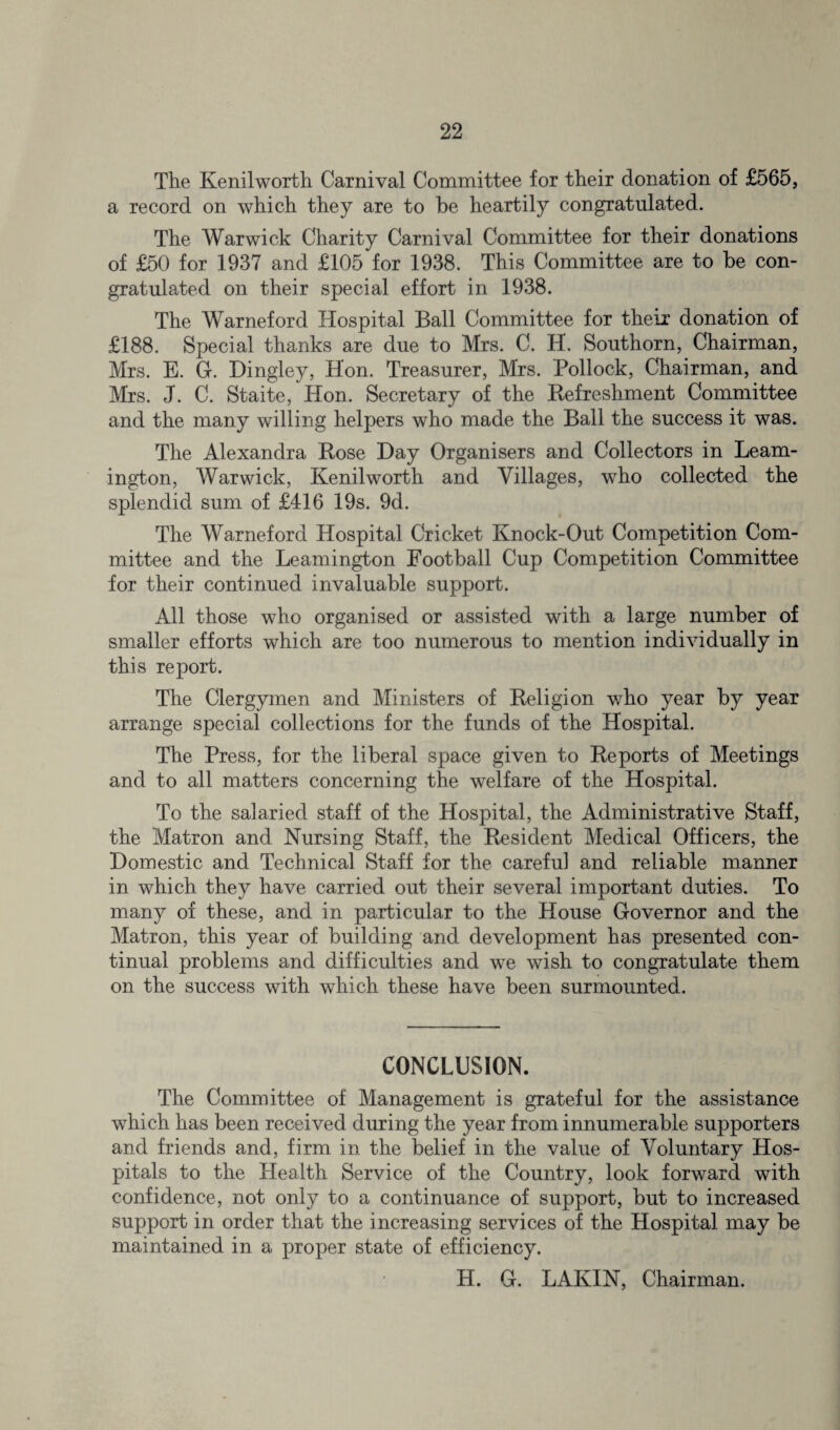 Tlie Kenilworth Carnival Committee for their donation of £565, a record on which they are to be heartily congratulated. The Warwick Charity Carnival Committee for their donations of £50 for 1937 and £105 for 1938. This Committee are to be con¬ gratulated on their special effort in 1938. The Warneford Hospital Ball Committee for their donation of £188. Special thanks are due to Mrs. C. H. Southorn, Chairman, Mrs. E. G. Dingley, Hon. Treasurer, Mrs. Pollock, Chairman, and Mrs. J. C. Staite, Hon. Secretary of the Refreshment Committee and the many willing helpers who made the Ball the success it was. The Alexandra Rose Day Organisers and Collectors in Leam¬ ington, Warwick, Kenilworth and Villages, who collected the splendid sum of £416 19s. 9d. The Warneford Hospital Cricket Knock-Out Competition Com¬ mittee and the Leamington Football Cup Competition Committee for their continued invaluable support. All those who organised or assisted with a large number of smaller efforts which are too numerous to mention individually in this report. The Clergymen and Ministers of Religion who year by year arrange special collections for the funds of the Hospital. The Press, for the liberal space given to Reports of Meetings and to all matters concerning the welfare of the Hospital. To the salaried staff of the Hospital, the Administrative Staff, the Matron and Nursing Staff, the Resident Medical Officers, the Domestic and Technical Staff for the careful and reliable manner in which they have carried out their several important duties. To many of these, and in particular to the House Governor and the Matron, this year of building and development has presented con¬ tinual problems and difficulties and we wish to congratulate them on the success with which these have been surmounted. CONCLUSION. The Committee of Management is grateful for the assistance which has been received during the year from innumerable supporters and friends and, firm in the belief in the value of Voluntary Hos¬ pitals to the Health Service of the Country, look forward with confidence, not only to a continuance of support, but to increased support in order that the increasing services of the Hospital may be maintained in a proper state of efficiency. H. G. LAKIN, Chairman.