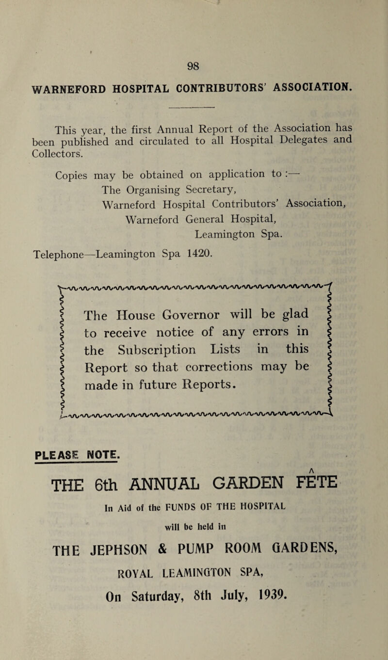 WARNEFORD HOSPITAL CONTRIBUTORS’ ASSOCIATION. This year, the first Annual Report of the Association has been published and circulated to all Hospital Delegates and Collectors. Copies may be obtained on application to : The Organising Secretary, Warneford Hospital Contributors’ Association, Warneford General Hospital, Leamington Spa. Telephone—Leamington Spa 1420. \ i i I i i The House Governor will be glad to receive notice of any errors in the Subscription Lists in this Report so that corrections may be made in future Reports. i i $ i I i i I $ PLEASE MOTE. THE 6th ANNUAL GARDEN FETE In Aid of the FUNDS OF THE HOSPITAL will be held in THE JEPHSON & PUMP ROOM GARDENS, ROYAL LEAMINGTON SPA, On Saturday, 8th July, 1939.