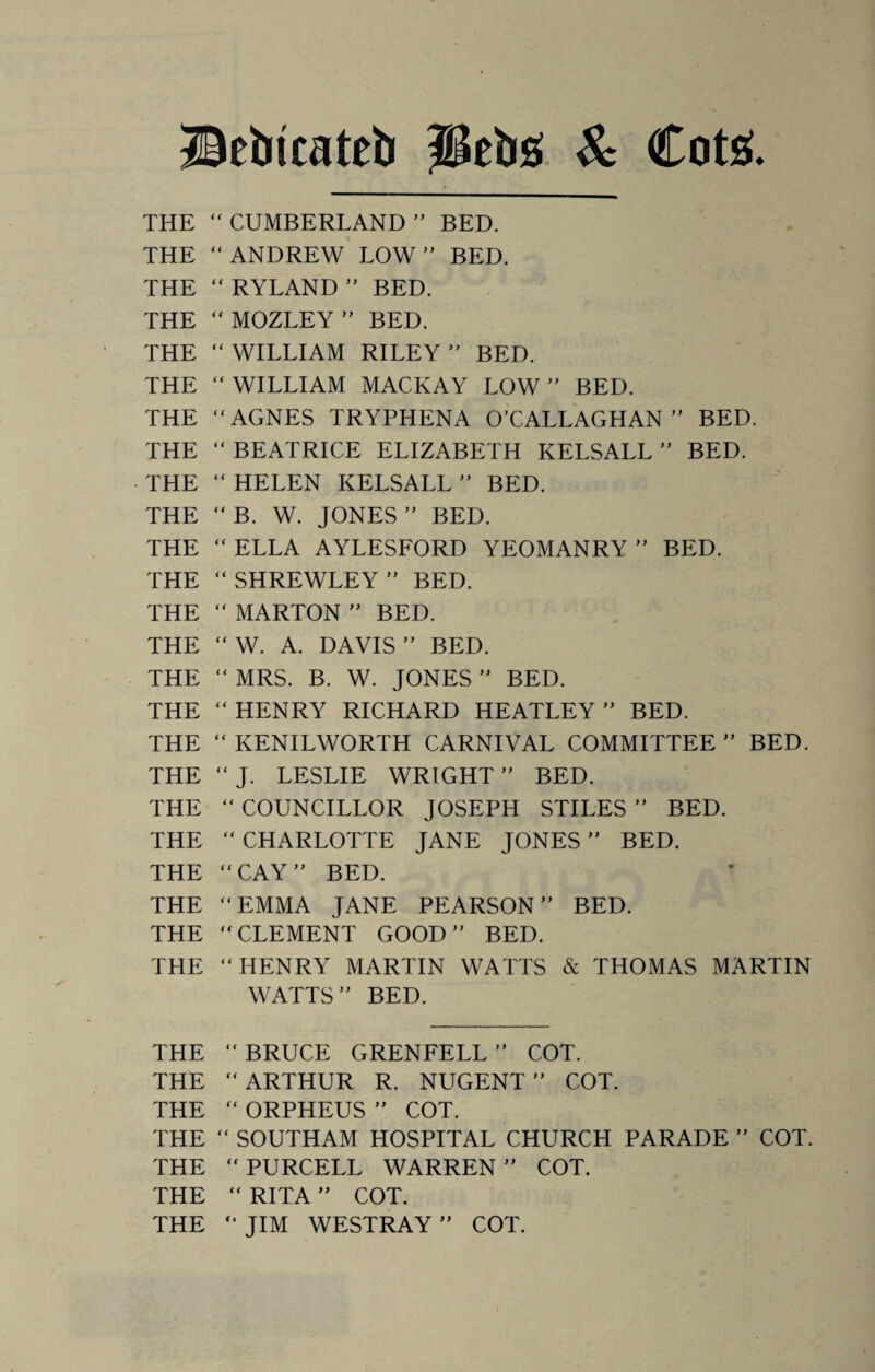 Bebicateb peb£ & Cote. THE “ CUMBERLAND ” BED. THE “ ANDREW LOW ” BED. THE “ RYLAND ” BED. THE “ MOZLEY ” BED. THE “ WILLIAM RILEY ” BED. THE “WILLIAM MACKAY LOW ” BED. THE “AGNES TRYPHENA O’CALLAGHAN” BED. THE “ BEATRICE ELIZABETH KELSALL ” BED. THE “ HELEN KELSALL ” BED. THE “B. W. JONES” BED. THE “ ELLA AYLESFORD YEOMANRY ” BED. THE “ SHREWLEY ” BED. THE “ MARTON ” BED. THE “ W. A. DAVIS ” BED. THE “ MRS. B. W. JONES ” BED. THE “ HENRY RICHARD HEATLEY ” BED. THE “KENILWORTH CARNIVAL COMMITTEE” BED. THE “J. LESLIE WRIGHT” BED. THE “ COUNCILLOR JOSEPH STILES ” BED. THE “ CHARLOTTE JANE JONES ” BED. THE “CAY” BED. THE “EMMA JANE PEARSON” BED. THE “CLEMENT GOOD” BED. THE “HENRY MARTIN WATTS & THOMAS MARTIN WATTS” BED. THE “BRUCE GRENFELL” COT. THE “ARTHUR R. NUGENT” COT. THE “ ORPHEUS ” COT. THE “ SOUTHAM HOSPITAL CHURCH PARADE ” COT. THE “ PURCELL WARREN ” COT. THE “ RITA ” COT. THE “ JIM WESTRAY ” COT.