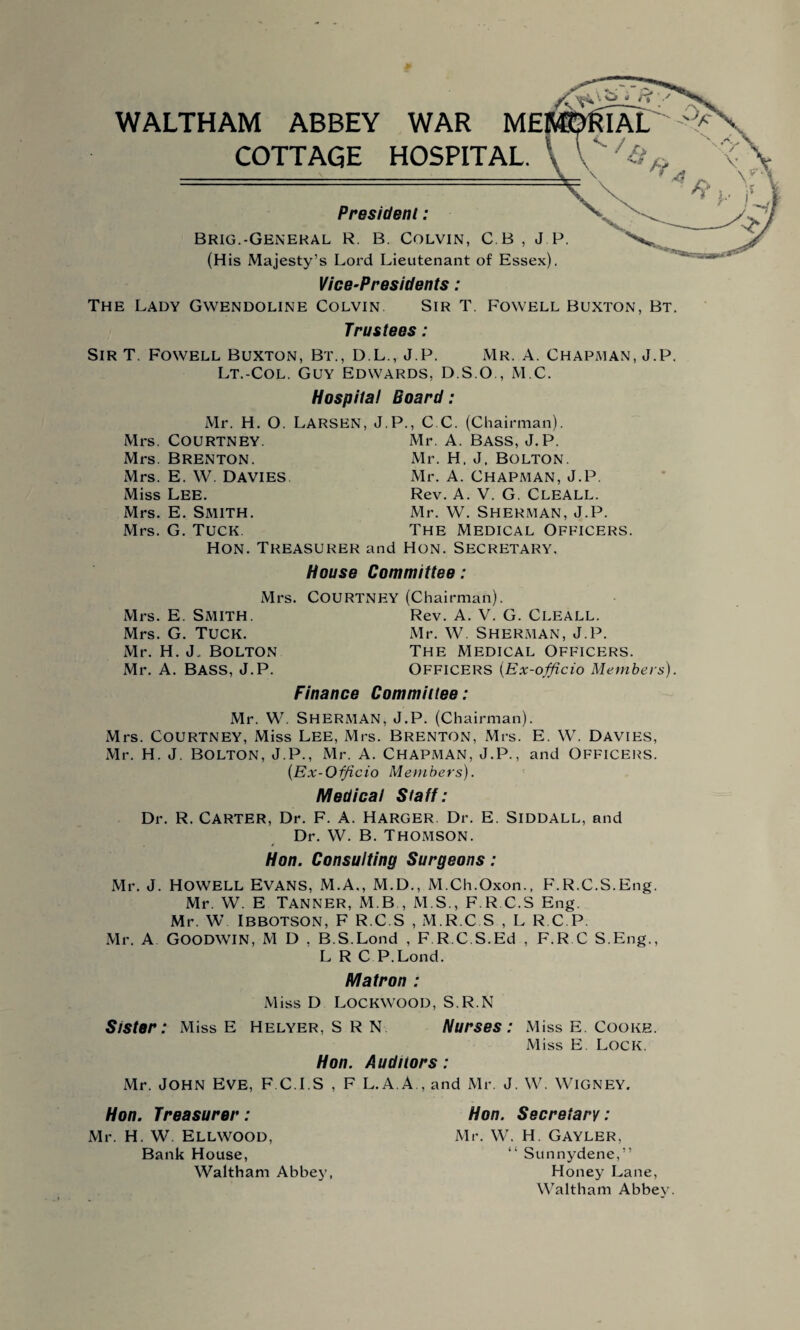 WALTHAM ABBEY WAR ME COTTAGE HOSPITAL. President: Brig.-General R. B. Colvin, C B , J P. ^ (His Majesty’s Lord Lieutenant of Essex). Vice-Presidents : The Lady Gwendoline Colvin. Sir T. Fowell Buxton, Bt. Trustees : ' r* ' MORTAL Sir T. Fowell Buxton, Bt., D.L., J.P. Mr. A. Chapman, J.P. Lt.-Col. Guy Edwards, D.S.O , M.C. Hospital Board: Mr. H. O. LARSEN, J.P., C C. (Chairman). Mrs. COURTNEY. Mr. A. Bass, J.P. Mrs. Brenton. Mr. H, J, Bolton. Mrs. E. W. Davies Mr. A. Chapman, J.P. Miss Lee. Rev. A. V. G. Cleall. Mrs. E. Smith. Mr. W. Sherman, J.P. Mrs. G. Tuck The Medical Officers Hon. Treasurer and Hon. Secretary. House Committee: Mrs. Mrs. E. Smith. Mrs. G. Tuck. Mr. H. J. Bolton Mr. A. BASS, J.P. Courtney (Chairman). Rev. A. V. G. Cleall. Mr. W. Sherman, J.P. The Medical Officers. Officers (Ex-officio Members). Finance Committee: Mr. W. Sherman, J.P. (Chairman). Mrs. Courtney, Miss Lee, Mrs. Brenton, Mrs. E. W. Davies, Mr. H. J. Bolton, J.P., Mr. A. Chapman, J.P., and Officers. (Ex-Officio Members). Medical Staff: Dr. R. CARTER, Dr. F. A. Harger. Dr. E. Siddall, and Dr. W. B. Thomson. Hon. Consulting Surgeons : Mr. J. Howell Evans, M.A., M.D., M.Ch.Oxon., F.R.C.S.Eng. Mr. W. E TANNER, M B , M S., F.R C.S Eng. Mr. W IBBOTSON, F R.C.S , M.R.C.S , L R C P. Mr. A Goodwin, M D . B.S.Lond , F.R.C.S.Ed , F.R.C S.Eng., L R C P.Lond. Matron : Miss D Lockwood, S.R.N Sister: Miss E Helyer, SRN Nurses: Miss E. Cooke. Miss E. Lock. Hon. Auditors ; Mr. JOHN Eve, F.C.I.S , F L.A.A., and Mr. J. W. WlGNEY. Hon. Treasurer: Mr. H. W. Ellwood, Bank House, Waltham Abbey, Hon. Secretary: Mr. W. H. GAYLER, “ Sunnydene,” Honey Lane, Waltham Abbey.