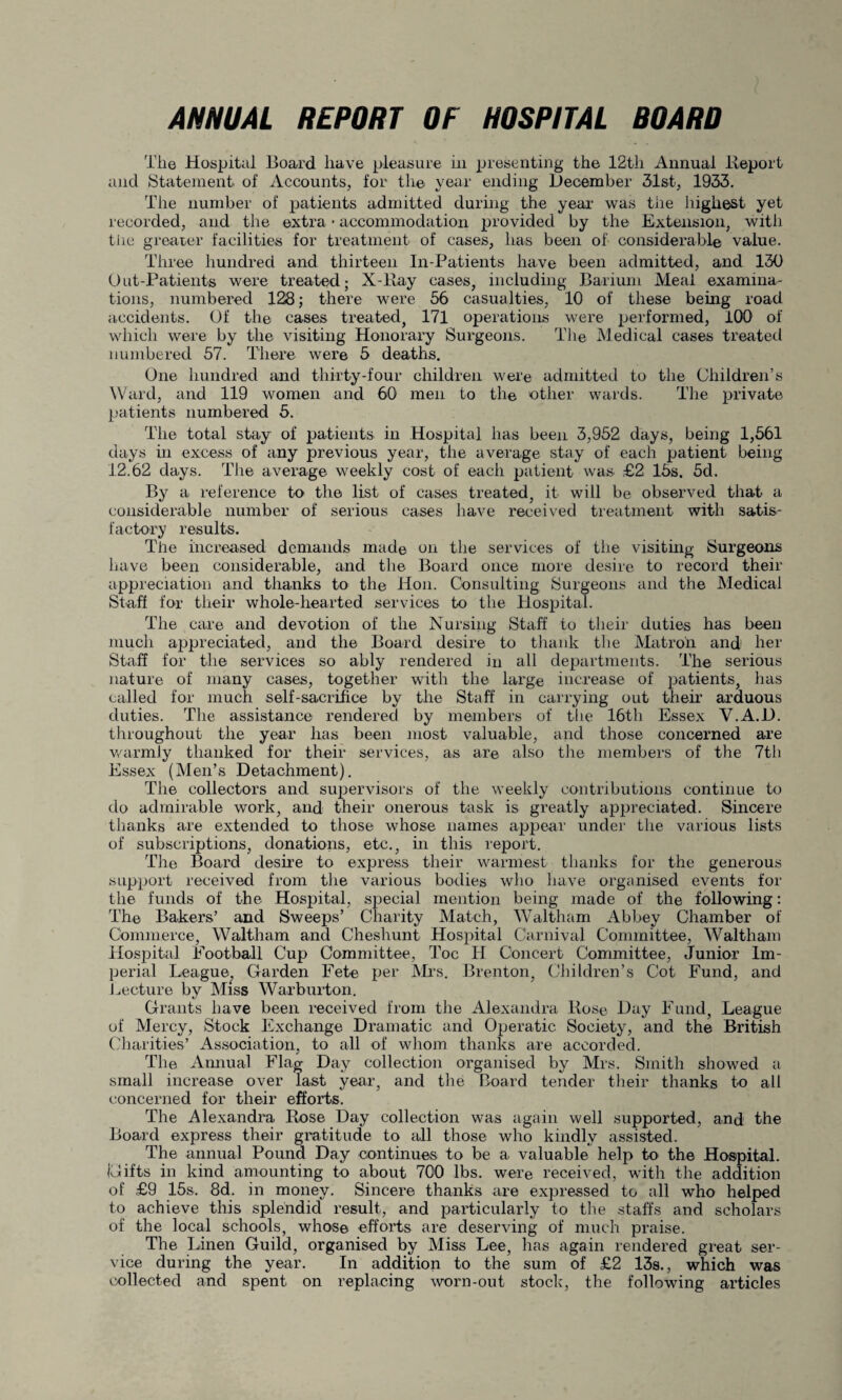 ANNUAL REPORT OF HOSPITAL BOARD Tlie Hospital Board have pleasure hi presenting the 12th Annual Report and Statement of Accounts, for the year ending December 31st, 1933. The number of patients admitted during the year was the highest yet recorded, and the extra • accommodation provided by the Extension, with the greater facilities for treatment of cases, has been of considerable value. Three hundred and thirteen In-Patients have been admitted, and 130 Out-Patients were treated; X-Ray cases, including Barium Meal examina¬ tions, numbered 128; there were 56 casualties, 10 of these being road accidents. Of the cases treated, 171 operations were performed, 100 of which were by the visiting Honorary Surgeons. The Medical cases treated numbered 57. There were 5 deaths. One hundred and thirty-four children were admitted to the Children’s Ward, and 119 women and 60 men to the other wards. The private patients numbered 5. The total stay of patients in Hospital has been 3,952 days, being 1,561 days hi excess of any previous year, the average stay of each patient being 12.62 days. The average weekly cost of each patient was £2 lbs. 5d. By a reference to the list of cases treated, it will be observed that a considerable number of serious cases have received treatment with satis¬ factory results. The increased demands made on the services of the visiting Surgeons have been considerable, and the Board once more desire to record their appreciation and thanks to the Hon. Consulting Surgeons and the Medical Staff for their whole-hearted services to the Hospital. The care and devotion of the Nursing Staff to their duties has been much appreciated, and the Board desire to thank the Matron and her Staff for the services so ably rendered in all departments. The serious nature of many cases, together with the large increase of patients, has called for much self-sacrifice by the Staff in carrying out them arduous duties. The assistance rendered by members of the 16th Essex V.A.l). throughout the year has been most valuable, and those concerned are warmly thanked for their services, as are also the members of the 7tli Essex (Men’s Detachment). The collectors and supervisors of the weekly contributions continue to do admirable work, and their onerous task is greatly appreciated. Sincere thanks are extended to those whose names appear under the various lists of subscriptions, donations, etc., in this report. The Board desire to express their warmest thanks for the generous support received from the various bodies who have organised events for the funds of the Hospital, special mention being made of the following: The Bakers’ and Sweeps’ Charity Match, Waltham Abbey Chamber of Commerce, Waltham and Cheshunt Hospital Carnival Committee, Waltham Hospital Football Cup Committee, Toe IT Concert Committee, Junior Im¬ perial League, Garden Fete per Mrs. Brenton, Children’s Cot Fund, and Lecture by Miss Warburton. Grants have been received from the Alexandra Rose Day Fund, League of Mercy, Stock Exchange Dramatic and Operatic Society, and the British Charities’ Association, to all of whom thanks are accorded. The Annual Flag Day collection organised by Mrs. Smith showed a small increase over last year, and the Board tender their thanks to all concerned for their efforts. The Alexandra Rose Day collection was again well supported, and the Board express their gratitude to all those who kindly assisted. The annual Pound Day continues to be a valuable help to the Hospital. {Gifts in kind amounting to about 700 lbs. were received, with the addition of £9 15s. 8d. in money. Sincere thanks are expressed to all who helped to achieve this splendid result, and particularly to the staffs and scholars of the local schools, whose efforts are deserving of much praise. The Linen Guild, organised by Miss Lee, has again rendered great ser¬ vice during the year. In addition to the sum of £2 13s., which was collected and spent on replacing worn-out stock, the following articles