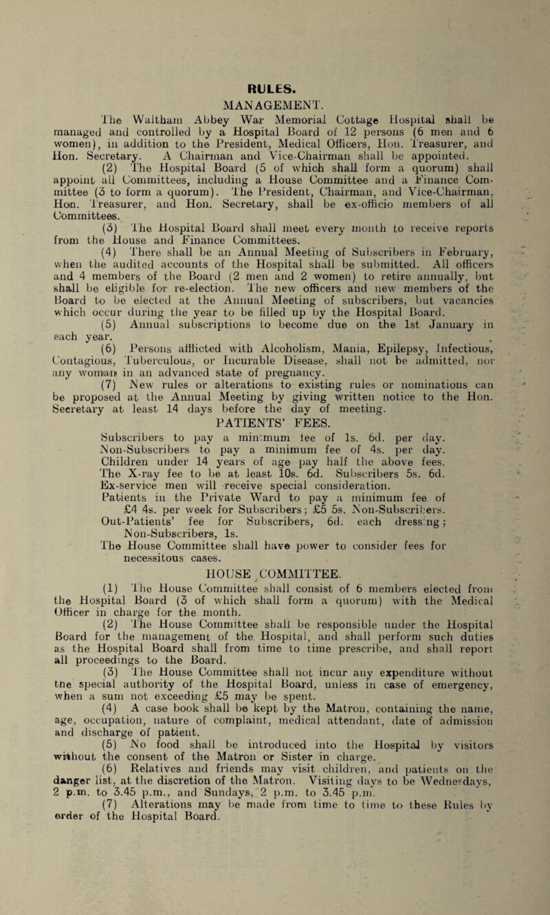 RULES. MANAGEMENT. The Waltham Abbey War Memorial Cottage Hospital shall be managed and controlled by a Hospital Board of 12 persons (6 men and 6 women), in addition to the President, Medical Officers, Hon. Treasurer, and Hon. Secretary. A Chairman and Vice-Chairman shall be appointed. (2) The Hospital Board (5 of which shall form a quorum) shall appoint all Committees, including a House Committee and a Einance Com¬ mittee (3 to form a quorum). The President, Chairman, and Vice-Chairman, Hon. Treasurer, and Hon. Secretary, shall be ex-officio members of all Committees. (3) The Hospital Board shall meet every month to receive reports from the House and Einance Committees. (4) There shall be an Annual Meeting of Subscribers in Eebruary, when the audited accounts of the Hospital shall be submitted. All officers and 4 members of the Board (2 men and 2 women) to retire annually, but shall be eligible for re-election. The new officers and new members of the Board to be elected at the Annual Meeting of subscribers, but vacancies which occur during the year to be filled up by the Hospital Board. (5) Annual subscriptions to become due on the 1st January in each year. (6) Persons afflicted with Alcoholism, Mania, Epilepsy, Infectious, Contagious, Tuberculous, or Incurable Disease, shall not be admitted, nor any woman in an advanced state of pregnancy. (7) New rules or alterations to existing rules or nominations can be proposed at the Annual Meeting by giving written notice to the Hon. Secretary at least 14 days before the day of meeting. PATIENTS’ FEES. Subscribers to pay a minimum lee of Is. 6d. per day. Non-Subscribers to pay a minimum fee of 4s. per day. Children under 14 years of age pay half the above fees. The X-ray fee to be at least 10s. 6d. Subscribers 5s. 6d. Ex-service men will receive special consideration. Patients in the Private Ward to pay a minimum fee of £4 4s. per week for Subscribers; £5 5s. Non-Subscribers. Out-Patients’ fee for Subscribers, 6d. each dressing; Non-Subscribers, Is. The House Committee shall have power to consider fees for necessitous cases. HOUSE COMMITTEE. (1) the House Committee shall consist of 6 members elected from the Hospital Board (3 of which shall form a quorum) with the Medical Officer in charge for the month. (2) The House Committee shall be responsible under the Hospital Board for the management of the Hospital, and shall perform such duties as the Hospital Board shall from time to time prescribe, and shall report all proceedings to the Board. (3) The House Committee shall not incur any expenditure without tne special authority of the Hospital Board, unless in case of emergency, when a sum not exceeding £5 may be spent. (4) A case book shall be kept by the Matron, containing the name, age, occupation, nature of complaint, medical attendant, date of admission and discharge of patient. (5) No food shall be introduced into the Hospital by visitors without the consent of the Matron or Sister in charge. (6) Relatives and friends may visit children, and patients on the danger list, at the discretion of the Matron. Visiting days to be Wednesdays, 2 p.m. to 3.45 p.m., and Sundays, 2 p.m. to 3.45 p.m. (7) Alterations may be made from time to time to these Rules by order of the Hospital Board.