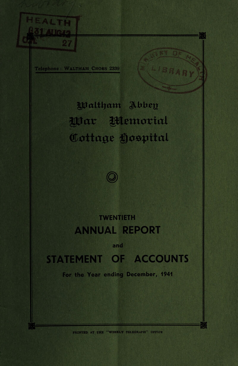 =—=——I Telephone : WALTHAM CROSS 2339 |jP alll} am JUxheg |!Ucur Mentor ml ©attape gjoppital TWENTIETH ANNUAL REPORT and STATEMENT OF ACCOUNTS For the Year ending December, 1941 PRINTED AT THE “WEEKLY TELEGRAPH” OFFICE