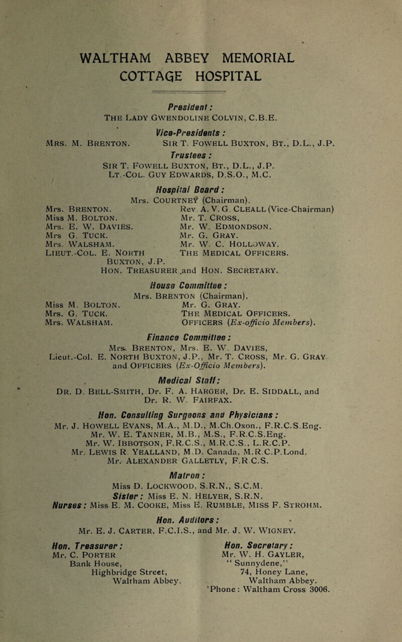 WALTHAM ABBEY MEMORIAL COTTAGE HOSPITAL President : The Lady Gwendoline Colvin, C.B.E. Vice-Presidents: Mrs. M. Brenton. Sir T. Fowell Buxton, Bt., D.L., J.P. Trustees: Sir T. Fowell Buxton, Bt., D.L., J.P. Lt.-Col. Guy Edwards, D.S.O., M.C. I Hospital Board: Mrs. Courtney (Chairman). Mrs. Brenton. Rev A. V. G. Cleall (Vice-Chairman) Miss M. Bolton. Mr. T. Cross, Mrs. E. W. Davies. Mrs G. Tuck. Mr. W. Edmondson. Mr. G. Gray. Mrs. WALSHAM. Lieut.-Col. E. North Buxton, J.P. Hon. Treasurer Mr. W. C. Holloway. The Medical Officers. .and Hon. Secretary. Miss M. Bolton. Mrs. G. Tuck. Mrs. WALSHAM. House Committee: Mrs. Brenton (Chairman). Mr. G. Gray. The Medical Officers. OFFICERS (Ex-officio Members). Finance Committee: Mrs.. Brenton, Mrs. E. W. Davies, Lieut.-Col. E. NORTH BUXTON, J.P., Mr. T. CROSS, Mr. G. GRAY and OFFICERS (Ex-Officio Members). Medical Staff: Dr. D. Bell-Smith, Dr. F. A. Harger, Dr. E. Siddall, and Dr. R. W. Fairfax. Hon. Consulting Surgeons and Physicians: Mr. J. Howell Evans, M.A., M.D., M.Ch.Oxon., F.R.C.S.Eng. Mr. W. E. TANNER, M.B., M.S., F.R.C.S.Eng. Mr. W. Ibbotson, F.R.C.S., M.R.C.S., L.R.C.P. Mr. Lewis R. Yealland, M.D. Canada, M.R.C.P.Lond. Mr. Alexander Galletly, F.R C.S, Matron: Miss D. Lockwood, S.R.N., S.C.M. Sister: Miss E. N. Helyer, S.R.N. Nurses: Miss E. M. Cooke, Miss E. Rumble, Miss F. Strohm. Hon. Auditors: Mr. E. J. Carter, F.C.I.S., and Mr. J. W. WlGNEY. Hon. Treasurer: Mr. C. Porter Bank House, Highbridge Street, Waltham Abbey. Hon. Secretary: Mr. W. H. GAYLER, “ Sunnydene,” 74, Honey Lane, Waltham Abbey. ’Phone: Waltham Cross 3006.