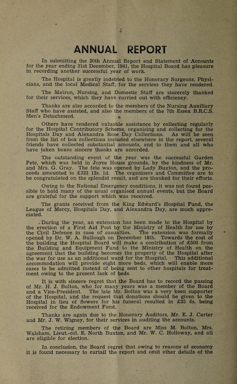 ANNUAL REPORT In submitting the 20th Annual Report and Statement of Accounts for the year ending 31st December, 1941, the Hospital Board has pleasure in recording another successful year of work. The Hospital is greatly indebted to the Honorary Surgeons, Physi¬ cians, and the local Medical Staff, for the services they have rendered. The Matron, Nursing, and Domestic Staff are sincerely thanked for their services, which they have carried out with efficiency. Thanks are also accorded to the members of the Nursing Auxiliary Staff who have assisted, and also the members of the 7th Essex B.R.C.S. Men’s Detachment. Others have rendered valuable assistance by collecting regularly for the Hospital Contributory Scheme, organising and collecting for the Hospitals Day and Alexandra Rose Day Collections. As will be seen from the list of box collections included elsewhere in the report, several friends have collected substantial amounts, and to them and all who have taken boxes sincere thanks are accorded. The outstanding event of the year was the successful Garden Fete, which was held in Joyce House grounds, by the kindness of Mr. and Mrs. G. Gray. The fete was opened by Lady Buxton, and the pro¬ ceeds amounted to £323 12s. Id. The organisers and Committee are to be congratulated on the splendid result, and are thanked for their efforts. Owing to the National Emergency conditions, it was not found pos¬ sible to hold many of the usual organised annual events, but the Board are grateful for the support which was received. The grants received from the King Edward’s Hospital Fund, the League of Mercy, Hospitals Day, and Alexandra Day, are much appre¬ ciated. ^During the year, an extension has been made to the Hospital by the erection of a First Aid Post by the Ministry of Health for use by the Civil Defence in case of casualties. The extension was formally opened by Dr. W. A. Bullough on December 18th. Towards the cost of the building the Hospital Board will make a contribution of £500 from the Building and Equipment Fund to the Ministry of Health on the agreement that the building becomes the property of the Hospital after the war for use as an additional ward for the Hospital. This additional accommodation will provide eight more beds, which will enable more cases to be admitted instead of being sent to other hospitals for treat¬ ment owing to the present lack of beds. It is with sincere regret that the Board has to record the passing of Mr. H. J. Bolton, who for many years was a member of the Board and a Vice-President. The late Mr. Bolton was a very keen supporter of the Hospital, and the request that donations should be given to the Hospital in lieu of flowers for his funeral resulted in £25 6s. being received for the Endowment Fund. Thanks are again due to the Honorary Auditors, Mr. E. J. Carter and Mr. J. W. Wigney, for their services in auditing the accounts. The retiring members of the Board are Miss M. Bolton, Mrs. Walsham, Lieut.-col. E. North Buxton, and Mr. W. C. Holloway, and all are eligible for election. In conclusion, the Board regret that owing to reasons of economy it is found necessary to curtail the report and omit other details of the