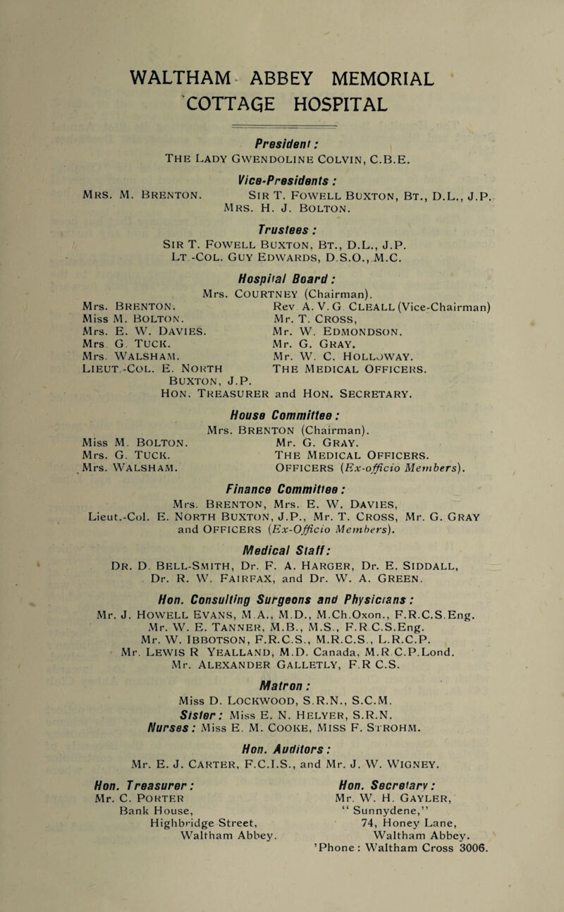 WALTHAM- ABBEY MEMORIAL COTTAGE HOSPITAL President: The Lady Gwendoline Colvin, C.B.E. Vice-Presidents: Mrs. M. Brenton. Sir T. Fowell Buxton, Bt., D.L., J.P. Mrs. H. J. Bolton. Trustees : Sir T. Fowell Buxton, Bt., D.L., J.P. Lt -Col. Guy Edwards, D.S.O., M.C. Mrs. Brenton. Miss M. Bolton. Hospital Board: Mrs. COURTNEY (Chairman). Rev A. V. G. CLEALL (Vice-Chairman) Mr. T. Cross, Mrs. E. W. Davies. Mrs G. Tuck. Mrs. WALSHAM. Lieut.-Col. E. North Buxton, J.P. Mr. W. Edmondson. Mr. G. Gray. Mr. W. C. Holloway. The Medical Officers. Hon. Treasurer and Hon. Secretary. House Committee: Mrs. BRENTON (Chairman). Miss M. Bolton. Mr. G. Gray. Mrs. G. Tuck. The Medical Officers. Mrs. WALSHAM. OFFICERS (Ex-officio Members). Finance Committee: Mrs. Brenton, Mrs. E. W. Davies, Lieut.-Col. E. North Buxton, J.P., Mr. T. Cross, Mr. G. Gray and OFFICERS (Ex-Officio Members). Medical Staff: Dr. D. Bell-Smith, Dr. F. A. Harger, Dr. E. Siddall, Dr. R. W. Fairfax, and Dr. W. A. Green. Hon. Consulting Surgeons and Physic tans: Mr. J. Howell Evans, M.A., M.D., M.Ch.Oxon., F.R.C.S.Eng. Mr. W. E. Tanner, M.B., M.S., F.R C.S.Eng. Mr. W. Ibbotson, F.R.C.S., M.R.C.S., L.R.C.P. Mr. Lewis R Yealland, M.D. Canada, M.R C.P.Lond. Mr. Alexander Galletly, F.R C.S. Matron : Miss D. Lockwood, S.R.N., S.C.M. Sister: Miss E. N. Helyer, S.R.N. Nurses: Miss E. M. Cooke, Miss F. Strohm. Hon. Auditors: Mr. E. J. Carter, F.C.I.S., and Mr. J. W. WlGNEY. Hon. Treasurer: Mr. C. Porter Bank House, Highbridge Street, Waltham Abbey. Hon. Secretary: Mr. W. H. Gayler, “ Sunnydene,” 74, Honey Lane, Waltham Abbey. ’Phone: Waltham Cross 3006.