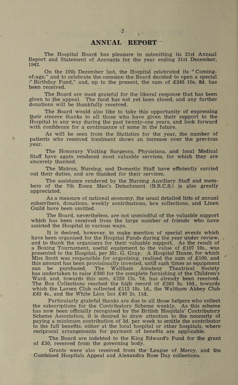 ANNUAL REPORT The Hospital Board has pleasure in submitting its 21st Annual Report and Statement of Accounts for the year ending 31st December, 1942. On the 10th December last, the Hospital celebrated its “ Coming- of-age,” and to celebrate the occasion the Board decided to open a special Birthday Fund,” and, up to the present, the sum of £245 10s. 8d. has been received. The Board are most grateful for the liberal response that has been given to the appeal. The fund has not yet been closed, and any further donations will be thankfully received. The Board would also like to take this opportunity of expressing their sincere thanks to all those who have given their support to the Hospital in any way during the past twenty-one years, and look forward with confidence for a continuance of same in the future. As will be seen from the Statistics for the year, the number of patients who received treatment shows an increase over the previous year. The Honorary Visiting Surgeons, Physicians, and local Medical Staff have again rendered most valuable services, for which they are sincerely thanked. The Matron, Nursing, and Domestic Staff have efficiently carried out their duties, and are thanked for their services. The assistance rendered by the Nursing Auxiliary Staff and mem¬ bers of the 7th Essex Men’s Detachment (B.R.C.S.) is also greatly appreciated. As a measure of national economy, the usual detailed lists of annual subscribers, donations, weekly contributions, box collections, and Linen Guild have been omitted. The Board, nevertheless, are not unmindful of the valuable support which has been received from the large number of friends who have assisted the Hospital in various ways. It is desired, however, to make mention of special events which have been organised for the Hospital Funds during the year under review, and to thank the organisers for their valuable support. As the result of a Boxing Tournament, useful equipment to the value of £107 10s., was presented to the Hospital, per Mr. G. Gray. A Hospital Dance, for which Miss Scott was responsible for organising, realised the sum of £100, and this amount has been provisionally invested, until such times as equipment can be purchased. The Waltham Amateur Theatrical Society has undertaken to raise £500 for the complete furnishing of the Children’s Ward, and, towards this sum, £255 13s. 7d. has already been received. The Box Collections reached the high record of £263 5s. 10d., towards which the Larsen Club collected £112 18s. Id., the Waltham Abbey Club £63 4s., and the White Lion Inn £40 2s. lid. Particularly grateful thanks are due to all those helpers who collect the subscriptions for the Contributory Scheme weekly. As this scheme has now been officially recognised by the British Hospitals’ Contributory Scheme Association, it is desired to draw attention to the necessity of paying a minimum contribution of 3d. per week to entitle the contributor to the full benefits, either at the local hospital or other hospitals, where reciprocal arrangements for payment of benefits are applicable. The Board are indebted to the King Edward’s Fund for the grant of £50, received from the governing body. Grants were also received from the League of Mercy, and the Combined Hospitals Appeal and Alexandra Rose Day collections.