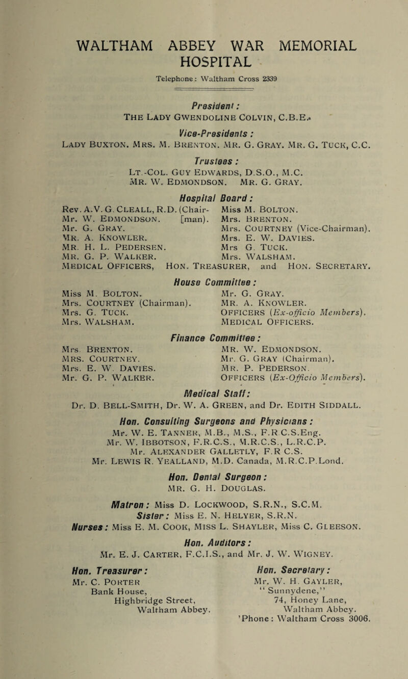 HOSPITAL Telephone: Waltham Cross 2339 President: The Lady Gwendoline Colvin, C.B.E.* Vice-Presidents: Lady Buxton. Mrs. M. Brenton. Mr. G. Gray. Mr. G. Tuck, C.C. Trustees: Lt -Col. Guy Edwards, D.S.O., M.C. Mr. W. Edmondson. Mr. G. Gray. Hospital Board Rev. A.V. G. CLEALL, R.D. (Chair- Mr. W. Edmondson. [man). Mr. G. Gray. Mr. A. Knowler. Mr. H. L. Pedersen. Mr. G. P. Walker. Medical Officers, Miss M. Bolton. Mrs. Brenton. Mrs. Courtney (Vice-Chairman). Mrs. E. W. Davies. Mrs G. Tuck. Mrs. WALSHAM. Hon. Treasurer, and Hon. Secretary House Committee: Miss M. Bolton. Mrs. Courtney (Chairman). Mrs. G. Tuck. Mrs. WALSHAM. Mr. G. Gray. Mr. a. Knowler. OFFICERS (Ex-officio Members). Medical Officers. Mrs Brenton. Mrs. Courtney. Mrs. E. W. Davies. Mr. G. P. Walker. Finance Committee: Mr. W. Edmondson. Mr. G. GRAY (Chairman). Mr. P. Pederson. OFFICERS (Ex-Officio Members). Medical Staff: Dr. D. Bell-Smith, Dr. W. A. Green, and Dr. Edith Siddall. Hon. Consulting Surgeons and Physicians: Mr. W. E. Tanner, M.B., M.S., F.R C.S.Eng. Mr. W. IBBOTSON, F.R.C.S., M.R.C.S., L.R.C.P. Mr. Alexander Galletly, F.R C.S. Mr. Lewis R. YeALLAND, M.D. Canada, M.R.C.P.Load. Hon. Dental Surgeon: Mr. G. H. Douglas. Matron: Miss D. Lockwood, S.R.N., S.C.M. Sister: Miss E. N. Helyer, S.R.N. Nurses: Miss E. M. Cook, Miss L. Shayler, Miss C. Gleeson. Hon. Auditors: Mr. E. J. Carter, F.C.I.S., and Mr. J. W. Wigney. Hon. Treasurer: Mr. C. Porter Bank House, Highbridge Street, Waltham Abbey. Hon. Secretary: Mr. W. H. Gayler, “ Sunnydene,” 74, Honey Lane, Waltham Abbey. ’Phone: Waltham Cross 3006.