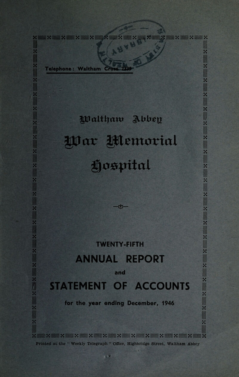 V • t ill V ■ * ill V • • III D&lctlttjftttt ^trirejr pJur piemortal TWENTY-FIFTH ANNUAL REPORT and STATEMENT OF ACCOUNTS for the year ending December, 1946 : m•- ■ ■ Printed at the “ Weekly Telegraph ” Office, Highbridge Street, Waltham Abbey