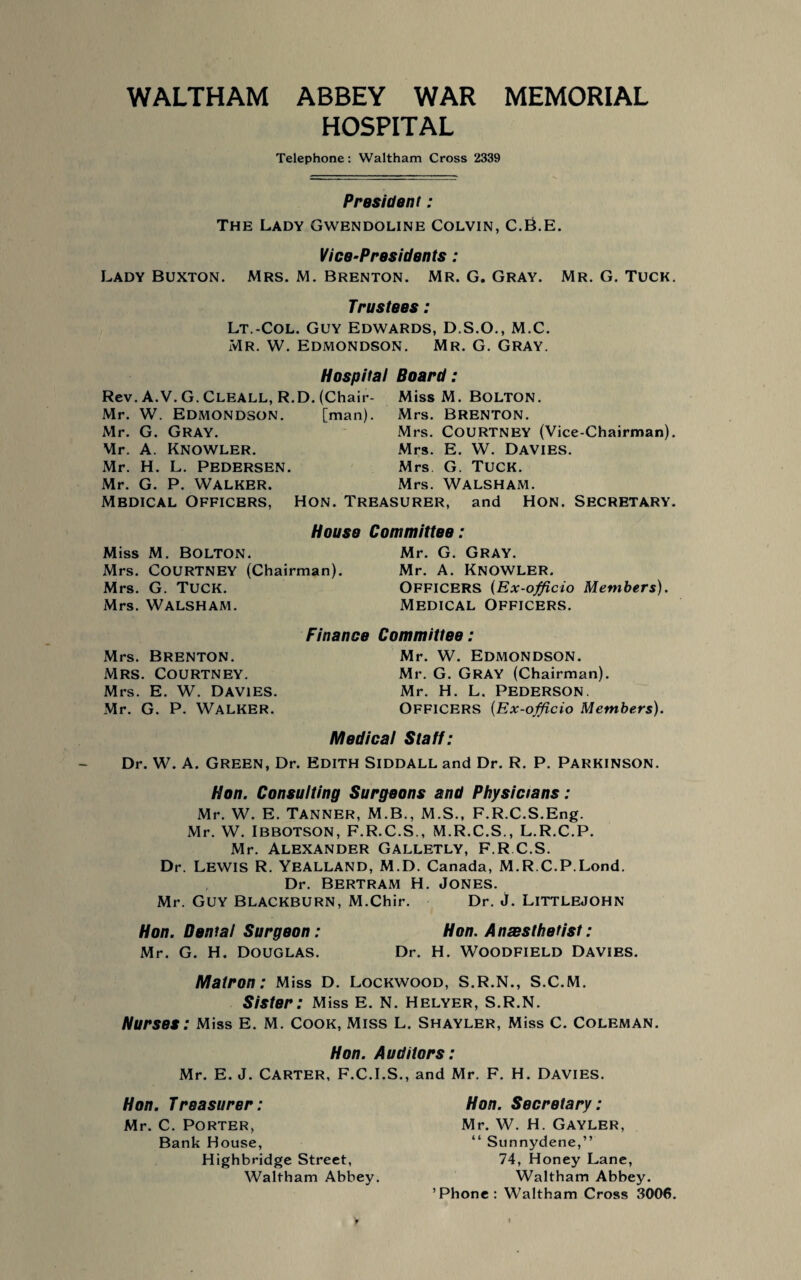WALTHAM ABBEY WAR MEMORIAL HOSPITAL Telephone: Waltham Cross 2339 President: The Lady Gwendoline Colvin, C.B.E. Vice-Presidents : Lady Buxton. Mrs. M. Brenton. Mr. G. Gray. Mr. G. Tuck. Trustees: Lt.-Col. Guy Edwards, D.S.O., M.C. Mr. W. Edmondson. Mr. G. Gray. Hospital Board: Rev. A.V. G. CLEALL, R.D. (Chair- Miss M. BOLTON. Mr. W. Edmondson. [man). Mrs. Brenton. Mr. G. Gray. Mrs. COURTNEY (Vice-Chairman). Mr. A. KNOWLER. Mrs. E. W. DAVIES. Mr. H. L. PEDERSEN. Mrs G. TUCK. Mr. G. P. Walker. Mrs. Walsham. Mbdical Officers, Hon. Treasurer, and Hon. Secretary. House Committee: Miss M. Bolton. Mr. G. Gray. Mrs. COURTNEY (Chairman). Mr. A. KNOWLER. Mrs. G. TUCK. Officers (Ex-officio Members). Mrs. Walsham. Medical Officers. Finance Committee: Mr. W. Edmondson. Mr. G. GRAY (Chairman). Mr. H. L. Pederson. OFFICERS (Ex-officio Members). Medical Staff: Dr. W. A. Green, Dr. Edith Siddall and Dr. R. P. Parkinson. Hon. Consulting Surgeons and Physicians: Mr. W. E. Tanner, M.B., M.S., F.R.C.S.Eng. Mr. W. IBBOTSON, F.R.C.S., M.R.C.S., L.R.C.P. Mr. Alexander Galletly, F.R.C.S. Dr. Lewis R. YEALLAND, M.D. Canada, M. R.C.P.Lond. Dr. Bertram H. Jones. Mr. Guy Blackburn, M.Chir. Dr. j. Littlejohn Hon. Dental Surgeon: Hon. Anesthetist: Mr. G. H. DOUGLAS. Dr. H. WOODFIELD DAVIES. Matron: Miss D. Lockwood, S.R.N., S.C.M. Sister: Miss E. N. Helyer, S.R.N. Nurses: Miss E. M. Cook, Miss L. Shayler, Miss C. Coleman. Mrs. Brenton. Mrs. Courtney. Mrs. E. W. Davies. Mr. G. P. Walker. Hon. Auditors: Mr. E. J. CARTER, F.C.I.S., and Mr. F. H. DAVIES. Hon. Treasurer: Mr. C. Porter, Bank House, Highbridge Street, Waltham Abbey. Hon. Secretary: Mr. W. H. GAYLER, “ Sunnydene,” 74, Honey Lane, Waltham Abbey. ’Phone: Waltham Cross 3006.