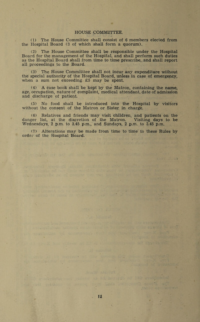 HOUSE COMMITTEE. r (1) The House Committee shall consist of 6 members elected from the Hospital Board (3 of which shall form a quorum). (2) The House Committee shall be responsible under the Hospital Board for the management of the Hospital, and shall perform such duties as the Hospital Board shall from time to time prescribe, and shall report all proceedings to the Board. (3) The House Committtee shall not incur any expenditure without the special authority of the Hospital Board, unless in case of emergency, when a sum not exceeding £5 may be spent. V (4) A case book shall be kept by the Matron, containing the name, age, occupation, nature of complaint, medical attendant, date of admission and discharge of patient. (5) No food shall be introduced into the Hospital by visitors without the consent of the Matron or Sister in charge. (6) Relatives and friends may visit children, and patients on the danger list, at the discretion of the Matron. Visiting days to be Wednesdays, 2 p.m. to 3.45 p.m., and Sundays, 2 p.m. to 3.45 p.m. (7) Alterations may be made from time to time to these Rules by order of the Hospital Board. 12 /