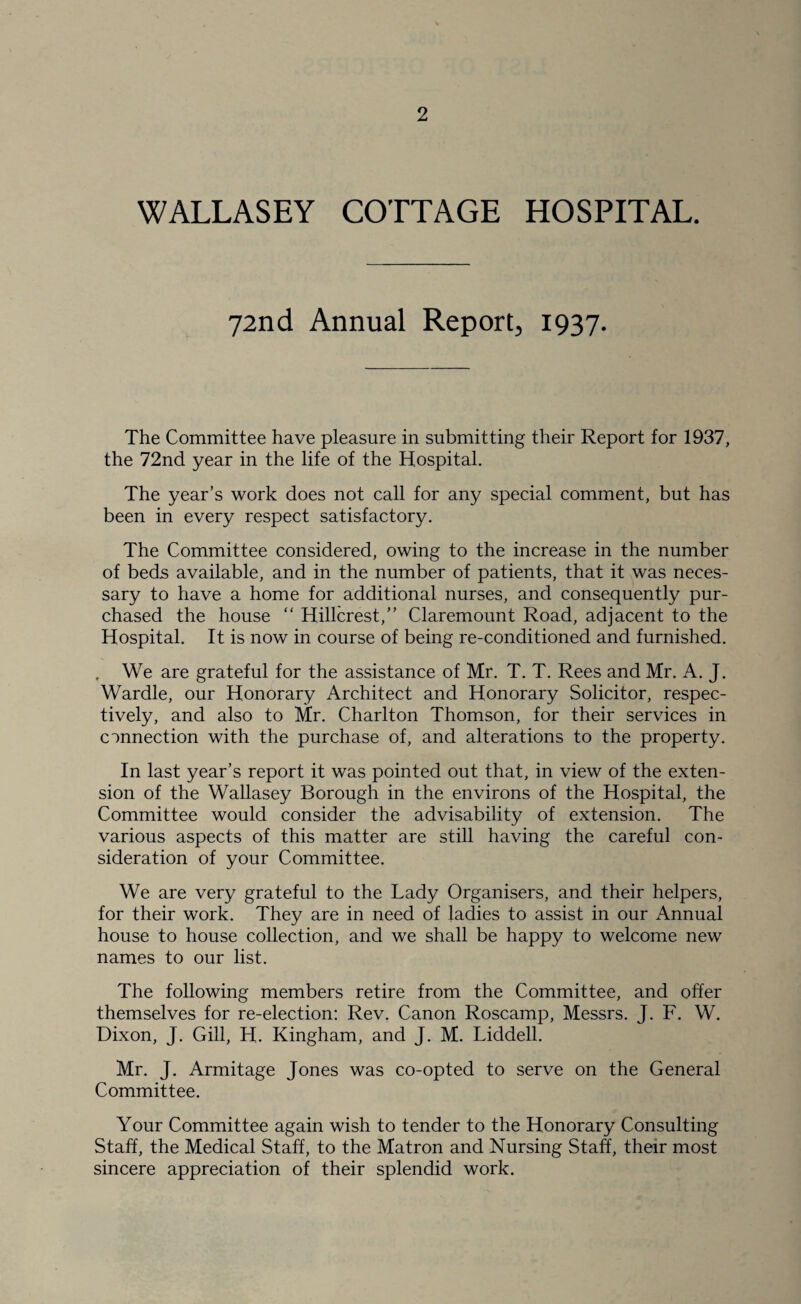 2 WALLASEY COTTAGE HOSPITAL. 72nd Annual Report, 1937. The Committee have pleasure in submitting their Report for 1937, the 72nd year in the life of the Hospital. The year’s work does not call for any special comment, but has been in every respect satisfactory. The Committee considered, owing to the increase in the number of beds available, and in the number of patients, that it was neces¬ sary to have a home for additional nurses, and consequently pur¬ chased the house “ Hillcrest,” Claremount Road, adjacent to the Hospital. It is now in course of being re-conditioned and furnished. . We are grateful for the assistance of Mr. T. T. Rees and Mr. A. J. Wardle, our Honorary Architect and Honorary Solicitor, respec¬ tively, and also to Mr. Charlton Thomson, for their services in connection with the purchase of, and alterations to the property. In last year’s report it was pointed out that, in view of the exten¬ sion of the Wallasey Borough in the environs of the Hospital, the Committee would consider the advisability of extension. The various aspects of this matter are still having the careful con¬ sideration of your Committee. We are very grateful to the Lady Organisers, and their helpers, for their work. They are in need of ladies to assist in our Annual house to house collection, and we shall be happy to welcome new names to our list. The following members retire from the Committee, and offer themselves for re-election: Rev. Canon Roscamp, Messrs. J. F. W. Dixon, J. Gill, H. Kingham, and J. M. Liddell. Mr. J. Armitage Jones was co-opted to serve on the General Committee. Your Committee again wish to tender to the Honorary Consulting Staff, the Medical Staff, to the Matron and Nursing Staff, their most sincere appreciation of their splendid work.