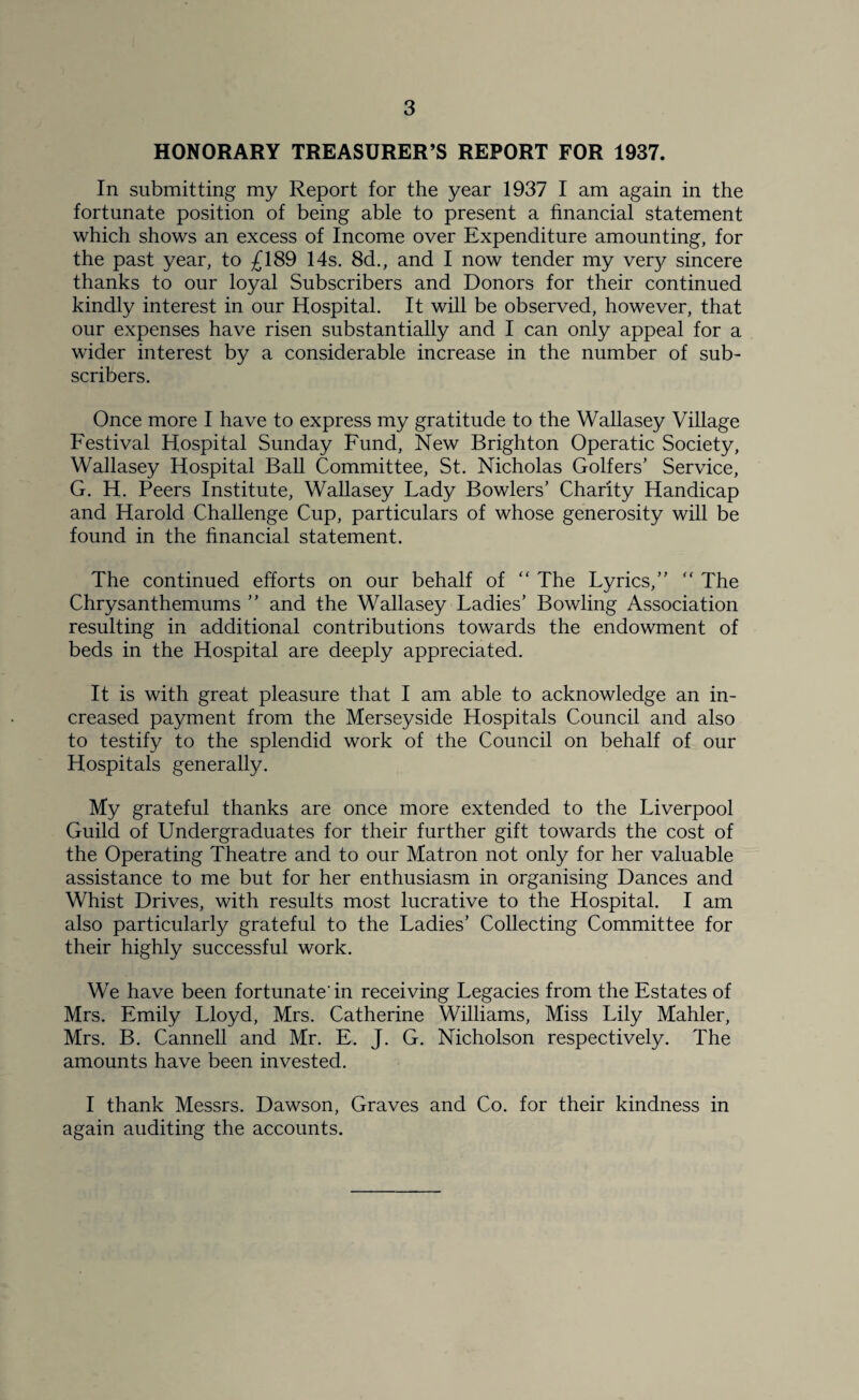 HONORARY TREASURER’S REPORT FOR 1937. In submitting my Report for the year 1937 I am again in the fortunate position of being able to present a financial statement which shows an excess of Income over Expenditure amounting, for the past year, to £189 14s. 8d., and I now tender my very sincere thanks to our loyal Subscribers and Donors for their continued kindly interest in our Hospital. It will be observed, however, that our expenses have risen substantially and I can only appeal for a wider interest by a considerable increase in the number of sub¬ scribers. Once more I have to express my gratitude to the Wallasey Village Festival Hospital Sunday Fund, New Brighton Operatic Society, Wallasey Hospital Ball Committee, St. Nicholas Golfers’ Service, G. H. Peers Institute, Wallasey Lady Bowlers’ Charity Handicap and Harold Challenge Cup, particulars of whose generosity will be found in the financial statement. The continued efforts on our behalf of “ The Lyrics,” “ The Chrysanthemums ” and the Wallasey Ladies’ Bowling Association resulting in additional contributions towards the endowment of beds in the Hospital are deeply appreciated. It is with great pleasure that I am able to acknowledge an in¬ creased payment from the Merseyside Hospitals Council and also to testify to the splendid work of the Council on behalf of our Hospitals generally. My grateful thanks are once more extended to the Liverpool Guild of Undergraduates for their further gift towards the cost of the Operating Theatre and to our Matron not only for her valuable assistance to me but for her enthusiasm in organising Dances and Whist Drives, with results most lucrative to the Hospital. I am also particularly grateful to the Ladies’ Collecting Committee for their highly successful work. We have been fortunate'in receiving Legacies from the Estates of Mrs. Emily Lloyd, Mrs. Catherine Williams, Miss Lily Mahler, Mrs. B. Cannell and Mr. E. J. G. Nicholson respectively. The amounts have been invested. I thank Messrs. Dawson, Graves and Co. for their kindness in again auditing the accounts.