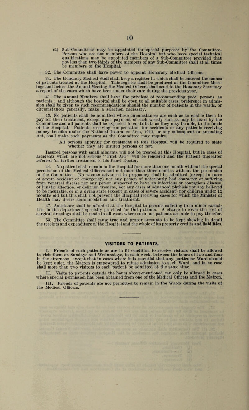 (2) Sub-Committees may be appointed for special purposes by the Committee. Persons who are not members of the Hospital but who have special technical qualifications may be appointed members of a Sub-Committee provided that not less than two-thirds of the members of any Sub-Committee shall at all times be members of the Hospital. 32. The Committee shall have power to appoint Honorary Medical Officers. 34. The Honorary Medical Staff shall keep a register in which shall be entered the names of patients treated at the Hospital. This register shall be produced at the Committee Meet¬ ings and before the Annual Meeting the Medical Officers shall send to the Honorary Secretary a report of the cases which have been under their care during the previous year. 41. The Annual Members shall have the privilege of recommending poor persons as patients ; and although the hospital shall be open to all suitable cases, preference in admis¬ sion shall be given to such recommendations should the number of patients in the wards, or circumstances generally, make a selection necessary. 43. No patients shall be admitted whose circumstances are such as to enable them to pay for their treatment, except upon payment of such weekly sum as may be fixed by the Committee and all patients shall be expected to contribute as they may be able, to the funds of the Hospital. Patients receiving compensation for accidents or any patients receiving money benefits under the National Insurance Acts, 1911, or any subsequent or amending Act, shall make such payments as the Committee may require. All persons applying for treatment at this Hospital will be required to state whether they are insured persons or not. Insured persons with small ailments will not be treated at this Hospital, but in cases of accidents which are not serious “ First Aid ” will be rendered and the Patient thereafter referred for further treatment to his Panel Doctor. 44. No patient shall remain in the Hospital for more than one month without the special permission of the Medical Officers and not more than three months without the permission of the Committee. No woman advanced in pregnancy shall be admitted (except in cases of severe accident or emergency) nor any person of notoriously bad character or suffering from venereal disease nor any person suspected to have an infectious or contagious disease: or lunatic affection, or delirium tremens, nor any cases of advanced phthisis nor any believed to be incurable, or in a dying state (except in cases of severe accident) nor children under 12 months old but this shall not prevent the Hospital receiving cases for which the Minister of Health may desire accommodation and treatment. 47. Assistance shall be afforded at the Hospital to persons suffering from minor casual¬ ties, in the department specially provided for Out-patients. A charge to cover the cost of surgical dressings shall be made in all cases where such out-patients are able to pay therefor. 53. The Committee shall cause true and proper accounts to be kept shewing in detail the receipts and expenditure of the Hospital and the whole of its property credits and liabilities. VISITORS TO PATIENTS. I. Friends of such patients as are in fit condition to receive visitors shall be allowed to visit them on Sundays and Wednesdays, in each week, between the hours of two and four in the afternoon, except that in cases where it is essential that any particular Ward should be kept quiet, the Matron is empowered to refuse admission to such Ward, and in no case shall more than two visitors to each patient be admitted at the same time. II. Visits to patients outside the hours above-mentioned can only be allowed in cases w here special permission has been obtained from one of the Medical Officers and the Matron. III. Friends of patients are not permitted to remain in the Wards during the visits of the Medical Officers.