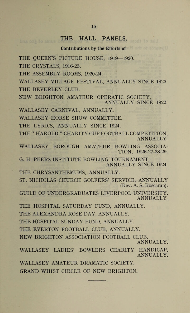 THE HALL PANELS. Contributions by the Efforts of THE QUEEN'S PICTURE HOUSE, 1919—1920. THE CRYSTALS, 1916-23. THE ASSEMBLY ROOMS, 1920-24. WALLASEY VILLAGE FESTIVAL, ANNUALLY SINCE 1923. THE BEVERLEY CLUB. NEW BRIGHTON AMATEUR OPERATIC SOCIETY, ANNUALLY SINCE 1922. WALLASEY CARNIVAL, ANNUALLY. WALLASEY HORSE SHOW COMMITTEE. THE LYRICS, ANNUALLY SINCE 1924. THE “ HAROLD  CHARITY CUP FOOTBALL COMPETITION, ANNUALLY. WALLASEY BOROUGH AMATEUR BOWLING ASSOCIA¬ TION, 1926-27-28-29. G. H. PEERS INSTITUTE BOWLING TOURNAMENT, ANNUALLY SINCE 1924. THE CHRYSANTHEMUMS, ANNUALLY. ST. NICHOLAS CHURCH GOLFERS’ SERVICE, ANNUALLY (Rev. A. S. Roscamp). GUILD OF UNDERGRADUATES LIVERPOOL UNIVERSITY, ANNUALLY. THE HOSPITAL SATURDAY FUND, ANNUALLY. THE ALEXANDRA ROSE DAY, ANNUALLY. THE HOSPITAL SUNDAY FUND, ANNUALLY. THE EVERTON FOOTBALL CLUB, ANNUALLY. NEW BRIGHTON ASSOCIATION FOOTBALL CLUB, ANNUALLY. WALLASEY LADIES’ BOWLERS CHARITY HANDICAP, ANNUALLY. WALLASEY AMATEUR DRAMATIC SOCIETY. GRAND WHIST CIRCLE OF NEW BRIGHTON.