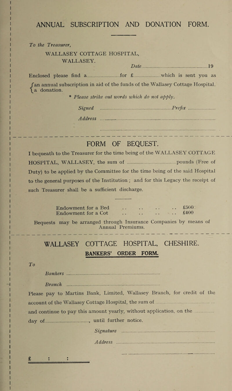 ANNUAL SUBSCRIPTION AND DONATION FORM. To the Treasurer, WALLASEY COTTAGE HOSPITAL, WALLASEY. Date 19 Enclosed please find a.for £.which is sent you as fan annual subscription in aid of the funds of the Wallasey Cottage Hospital. \a donation. * Please strike out words which do not apply. Signed .Prefix . A ddress FORM OF BEQUEST. I bequeath to the Treasurer for the time being of the WALLASEY COTTAGE HOSPITAL, WALLASEY, the sum of .pounds (Free of Duty) to be applied by the Committee for the time being of the said Hospital to the general purposes of the Institution ; and for this Legacy the receipt of such Treasurer shall be a sufficient discharge. Endowment for a Bed . . . . . . . . £500 Endowment for a Cot . . . . . . . . £400 Bequests may be arranged through Insurance Companies by means of Annual Premiums. WALLASEY COTTAGE HOSPITAL, CHESHIRE. BANKERS* ORDER FORM. To Bankers . Branch . Please pay to Martins Bank, Limited, Wallasey Branch, for credit of the account of the Wallasey Cottage Hospital, the sum of. and continue to pay this amount yearly, without application, on the. day of.. until further notice. Signature . Address