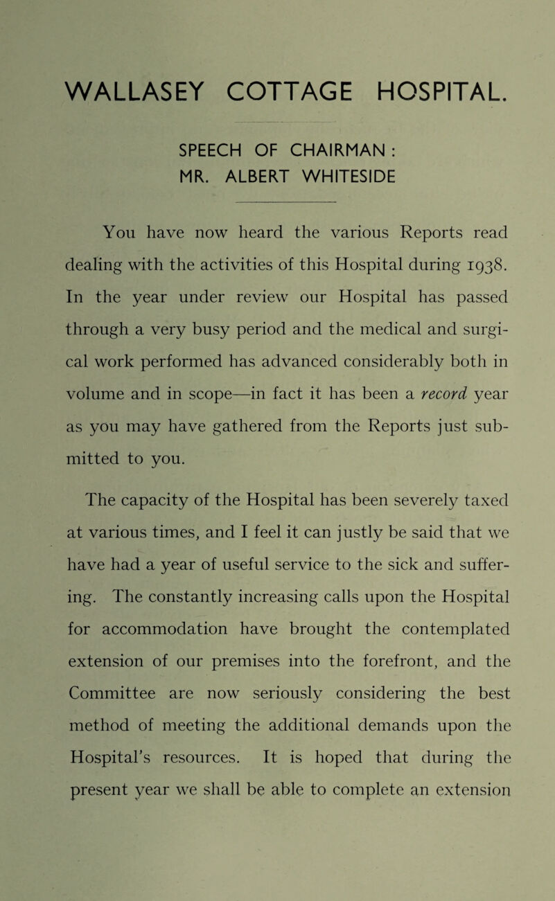 SPEECH OF CHAIRMAN : MR. ALBERT WHITESIDE You have now heard the various Reports read dealing with the activities of this Hospital during 1938. In the year under review our Hospital has passed through a very busy period and the medical and surgi¬ cal work performed has advanced considerably both in volume and in scope—in fact it has been a record year as you may have gathered from the Reports just sub¬ mitted to you. The capacity of the Hospital has been severely taxed at various times, and I feel it can justly be said that we have had a year of useful service to the sick and suffer¬ ing. The constantly increasing calls upon the Hospital for accommodation have brought the contemplated extension of our premises into the forefront, and the Committee are now seriously considering the best method of meeting the additional demands upon the Hospital’s resources. It is hoped that during the present year we shall be able to complete an extension