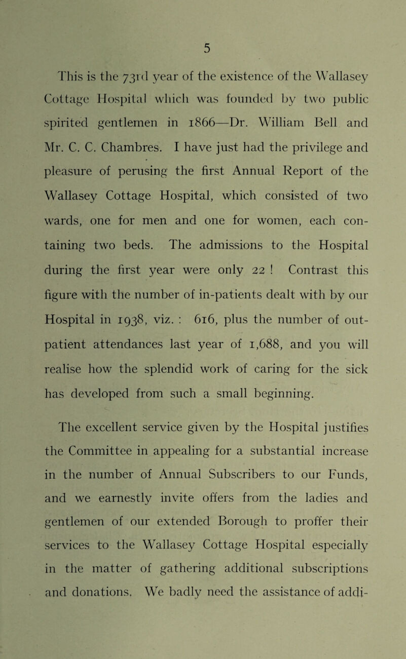 This is the 73rd year of the existence of the Wallasey Cottage Hospital which was founded by two public spirited gentlemen in 1866—Dr. William Bell and Mr. C. C. Chambres. I have just had the privilege and pleasure of perusing the first Annual Report of the Wallasey Cottage Hospital, which consisted of two wards, one for men and one for women, each con¬ taining two beds. The admissions to the Hospital during the first year were only 22 ! Contrast this figure with the number of in-patients dealt with by our Hospital in 1938, viz. : 616, plus the number of out¬ patient attendances last year of 1,688, and you will realise how the splendid work of caring for the sick has developed from such a small beginning. The excellent service given by the Hospital justifies the Committee in appealing for a substantial increase in the number of Annual Subscribers to our Funds, and we earnestly invite offers from the ladies and gentlemen of our extended Borough to proffer their services to the Wallasey Cottage Hospital especially in the matter of gathering additional subscriptions and donations. We badly need the assistance of addi-